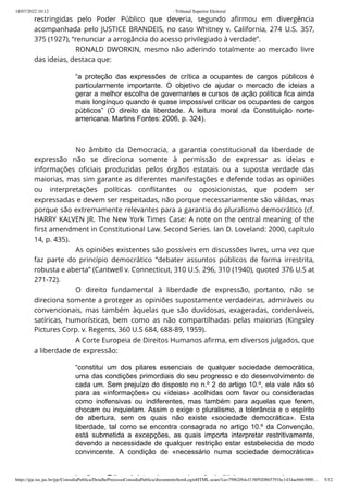18/07/2022 10:12 · Tribunal Superior Eleitoral
https://pje.tse.jus.br/pje/ConsultaPublica/DetalheProcessoConsultaPublica/documentoSemLoginHTML.seam?ca=79f62f64cf138f920865791bc1434ae6663000… 5/12
restringidas pelo Poder Público que deveria, segundo afirmou em divergência
acompanhada pelo JUSTICE BRANDEIS, no caso Whitney v. California, 274 U.S. 357,
375 (1927), “renunciar a arrogância do acesso privilegiado à verdade”.
RONALD DWORKIN, mesmo não aderindo totalmente ao mercado livre
das ideias, destaca que:
“a proteção das expressões de crítica a ocupantes de cargos públicos é
particularmente importante. O objetivo de ajudar o mercado de ideias a
gerar a melhor escolha de governantes e cursos de ação política fica ainda
mais longínquo quando é quase impossível criticar os ocupantes de cargos
públicos” (O direito da liberdade. A leitura moral da Constituição norte-
americana. Martins Fontes: 2006, p. 324).
 
No âmbito da Democracia, a garantia constitucional da liberdade de
expressão não se direciona somente à permissão de expressar as ideias e
informações oficiais produzidas pelos órgãos estatais ou a suposta verdade das
maiorias, mas sim garante as diferentes manifestações e defende todas as opiniões
ou interpretações políticas conflitantes ou oposicionistas, que podem ser
expressadas e devem ser respeitadas, não porque necessariamente são válidas, mas
porque são extremamente relevantes para a garantia do pluralismo democrático (cf.
HARRY KALVEN JR. The New York Times Case: A note on the central meaning of the
first amendment in Constitutional Law. Second Series. Ian D. Loveland: 2000, capítulo
14, p. 435).
As opiniões existentes são possíveis em discussões livres, uma vez que
faz parte do princípio democrático “debater assuntos públicos de forma irrestrita,
robusta e aberta” (Cantwell v. Connecticut, 310 U.S. 296, 310 (1940), quoted 376 U.S at
271-72).
O direito fundamental à liberdade de expressão, portanto, não se
direciona somente a proteger as opiniões supostamente verdadeiras, admiráveis ou
convencionais, mas também àquelas que são duvidosas, exageradas, condenáveis,
satíricas, humorísticas, bem como as não compartilhadas pelas maiorias (Kingsley
Pictures Corp. v. Regents, 360 U.S 684, 688-89, 1959).
A Corte Europeia de Direitos Humanos afirma, em diversos julgados, que
a liberdade de expressão:
“constitui um dos pilares essenciais de qualquer sociedade democrática,
uma das condições primordiais do seu progresso e do desenvolvimento de
cada um. Sem prejuízo do disposto no n.º 2 do artigo 10.º, ela vale não só
para as «informações» ou «ideias» acolhidas com favor ou consideradas
como inofensivas ou indiferentes, mas também para aquelas que ferem,
chocam ou inquietam. Assim o exige o pluralismo, a tolerância e o espírito
de abertura, sem os quais não existe «sociedade democrática». Esta
liberdade, tal como se encontra consagrada no artigo 10.º da Convenção,
está submetida a excepções, as quais importa interpretar restritivamente,
devendo a necessidade de qualquer restrição estar estabelecida de modo
convincente. A condição de «necessário numa sociedade democrática»
i õ T ib l d t i i ê i liti i d
 