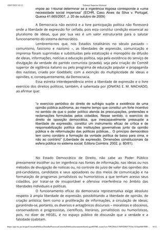 18/07/2022 10:12 · Tribunal Superior Eleitoral
https://pje.tse.jus.br/pje/ConsultaPublica/DetalheProcessoConsultaPublica/documentoSemLoginHTML.seam?ca=79f62f64cf138f920865791bc1434ae6663000… 6/12
impõe ao Tribunal determinar se a ingerência litigiosa corresponde a «uma
necessidade social imperiosa” (ECHR, Caso Alves da Silva v. Portugal,
Queixa 41.665/2007, J. 20 de outubro de 2009)
A Democracia não existirá e a livre participação política não florescerá
onde a liberdade de expressão for ceifada, pois esta constitui condição essencial ao
pluralismo de ideias, que por sua vez é um valor estruturante para o salutar
funcionamento do sistema democrático.
Lembremo-nos que, nos Estados totalitários no século passado –
comunismo, fascismo e nazismo –, as liberdades de expressão, comunicação e
imprensa foram suprimidas e substituídas pela estatização e monopólio da difusão
de ideias, informações, notícias e educação política, seja pela existência do serviço de
divulgação da verdade do partido comunista (pravda), seja pela criação do Comitê
superior de vigilância italiano ou pelo programa de educação popular e propaganda
dos nazistas, criado por Goebbels; com a extinção do multiplicidade de ideias e
opiniões, e, consequentemente, da Democracia.
Essa estreita interdependência entre a liberdade de expressão e o livre
exercício dos direitos políticos, também, é salientada por JONATAS E. M. MACHADO,
ao afirmar que:
 
“o exercício periódico do direito de sufrágio supõe a existência de uma
opinião pública autônoma, ao mesmo tempo que constitui um forte incentivo
no sentido de que o poder político atenda às preocupações, pretensões e
reclamações formuladas pelos cidadãos. Nesse sentido, o exercício do
direito de oposição democrática, que inescapavelmente pressupõe a
liberdade de expressão, constitui um instrumento eficaz de crítica e de
responsabilização política das instituições governativas junto da opinião
pública e de reformulação das políticas públicas... O princípio democrático
tem como corolário a formação da vontade política de baixo para cima, e
não ao contrário” (Liberdade de expressão. Dimensões constitucionais da
esfera pública no sistema social. Editora Coimbra: 2002, p. 80/81).
 
No Estado Democrático de Direito, não cabe ao Poder Público
previamente escolher ou ter ingerência nas fontes de informação, nas ideias ou nos
métodos de divulgação de notícias ou, no controle do juízo de valor das opiniões dos
pré-candidatos,  candidatos e seus apoiadores ou dos meios de comunicação e na
formatação de programas jornalísticos ou humorísticos a que tenham acesso seus
cidadãos, por tratar-se de insuportável e ofensiva interferência no âmbito das
liberdades individuais e políticas.
O funcionamento eficaz da democracia representativa exige absoluto
respeito à ampla liberdade de expressão, possibilitando a liberdade de opinião, de
criação artística; bem como a proliferação de informações, a circulação de ideias;
garantindo-se, portanto, os diversos e antagônicos discursos – moralistas e obscenos,
conservadores e progressistas, científicos, literários, jornalísticos ou humorísticos,
pois, no dizer de HEGEL, é no espaço público de discussão que a verdade e a
falsidade coabitam.
l b d d d é d d d d
 
