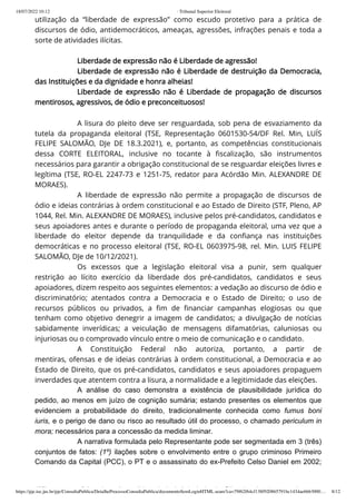 18/07/2022 10:12 · Tribunal Superior Eleitoral
https://pje.tse.jus.br/pje/ConsultaPublica/DetalheProcessoConsultaPublica/documentoSemLoginHTML.seam?ca=79f62f64cf138f920865791bc1434ae6663000… 8/12
utilização da “liberdade de expressão” como escudo protetivo para a prática de
discursos de ódio, antidemocráticos, ameaças, agressões, infrações penais e toda a
sorte de atividades ilícitas.
 
Liberdade de expressão não é Liberdade de agressão!
Liberdade de expressão não é Liberdade de destruição da Democracia,
das Instituições e da dignidade e honra alheias!
Liberdade de expressão não é Liberdade de propagação de discursos
mentirosos, agressivos, de ódio e preconceituosos!
 
A lisura do pleito deve ser resguardada, sob pena de esvaziamento da
tutela da propaganda eleitoral (TSE, Representação 0601530-54/DF Rel. Min, LUÍS
FELIPE SALOMÃO, DJe DE 18.3.2021), e, portanto, as competências constitucionais
dessa CORTE ELEITORAL, inclusive no tocante à fiscalização, são instrumentos
necessários para garantir a obrigação constitucional de se resguardar eleições livres e
legítima (TSE, RO-EL 2247-73 e 1251-75, redator para Acórdão Min. ALEXANDRE DE
MORAES).
A liberdade de expressão não permite a propagação de discursos de
ódio e ideias contrárias à ordem constitucional e ao Estado de Direito (STF, Pleno, AP
1044, Rel. Min. ALEXANDRE DE MORAES), inclusive pelos pré-candidatos, candidatos e
seus apoiadores antes e durante o período de propaganda eleitoral, uma vez que a
liberdade do eleitor depende da tranquilidade e da confiança nas instituições
democráticas e no processo eleitoral (TSE, RO-EL 0603975-98, rel. Min. LUIS FELIPE
SALOMÃO, DJe de 10/12/2021).
Os excessos que a legislação eleitoral visa a punir, sem qualquer
restrição ao lícito exercício da liberdade dos pré-candidatos,  candidatos e seus
apoiadores, dizem respeito aos seguintes elementos: a vedação ao discurso de ódio e
discriminatório; atentados contra a Democracia e o Estado de Direito; o uso de
recursos públicos ou privados, a fim de financiar campanhas elogiosas ou que
tenham como objetivo denegrir a imagem de candidatos; a divulgação de notícias
sabidamente inverídicas; a veiculação de mensagens difamatórias, caluniosas ou
injuriosas ou o comprovado vínculo entre o meio de comunicação e o candidato.
A Constituição Federal não autoriza, portanto, a partir de
mentiras, ofensas e de ideias contrárias à ordem constitucional, a Democracia e ao
Estado de Direito, que os pré-candidatos, candidatos e seus apoiadores propaguem
inverdades que atentem contra a lisura, a normalidade e a legitimidade das eleições.
A análise do caso demonstra a existência de  plausibilidade jurídica do
pedido, ao menos em juízo de cognição sumária; estando presentes os elementos que
evidenciem a probabilidade do direito, tradicionalmente conhecida como fumus boni
iuris, e o perigo de dano ou risco ao resultado útil do processo, o chamado periculum in
mora; necessários para a concessão da medida liminar.
A narrativa formulada pelo Representante pode ser segmentada em 3 (três)
conjuntos de fatos: (1º) ilações sobre o envolvimento entre o grupo criminoso Primeiro
Comando da Capital (PCC), o PT e o assassinato do ex-Prefeito Celso Daniel em 2002;
(2º) t f l d é did t L i I á i L l d Sil i l d b
 