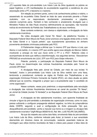 18/07/2022 10:12 · Tribunal Superior Eleitoral
https://pje.tse.jus.br/pje/ConsultaPublica/DetalheProcessoConsultaPublica/documentoSemLoginHTML.seam?ca=79f62f64cf138f920865791bc1434ae6663000… 9/12
(2º) supostas falas do pré-candidato Luis Inácio Lula da Silva igualando os pobres ao
papel higiênico; e (3º) manifestações do ex-presidente sugerindo a existência de uma
associação entre o PT, o fascismo e o nazismo.
Em relação ao primeiro ponto, como é de conhecimento público e notório, o
assassinato do ex-prefeito Celso Daniel se trata de caso encerrado perante o Poder
Judiciário, com os responsáveis devidamente processados e julgados,
estando  cumprindo pena. Também é fato conhecido e amplamente divulgado que o
Ministério Público de São Paulo encerrou definitivamente as apurações, não havendo
notícia do envolvimento do Partido dos Trabalhadores ou de seus membros.
Esse contexto evidencia, com clareza e objetividade, a divulgação de fatos
sabidamente inverídicos.
No vídeo divulgado pelo Canal “Dr. News”, da plataforma Youtube, o
Deputado Federal Otoni Moura de Paulo Júnior promove uma ligação direta entre a morte
de Celso Daniel e a “cúpula petista”, que supostamente aproveitava do dinheiro
proveniente atividades criminosas praticadas pelo PCC.
O Parlamentar chega a afirmar que “o mesmo STF que liberou o Lula, que
liberou o Lula ladrão, é o mesmo STF que acolhe agora essa delação de Marcos Valério
mostrando a sinergia do mal que havia entre o PT e o PCC”. Referido vídeo é
acompanhado de texto que ratifica a desinformação, nos seguintes termos: “Descobriram
PROVAS do envolvimento de LULA, STF com PCC para Golpe milionário...”.
Patente, portanto, a participação do Deputado Federal Otoni Moura de
Paulo Júnior na disseminação das notícias fraudulentas veiculadas pelo "canal  de
youtube DR News”.
A divulgação feita pelo Jornal da Cidade, por meio de sua revista “A
Verdade”, ilustra o pré-candidato Luis Inácio Lula da Silva vestido com uma faixa,
lembrando a presidencial, contendo as siglas do Partido dos Trabalhadores e da
organização Criminosa Primeiro Comando da Capital (PCC), em clara alusão ao pleito
eleitoral que se avizinha, chegando a propor que o ex-presidente seja “o candidato do
crime organizado”.
Nesse contexto, nesse juízo preliminar, a responsabilidade pela veiculação
e divulgação das notícias fraudulentas direciona-se ao canal de youtube "Dr News",
ao Jornal da Cidade (revista "A Verdade") e ao Deputado Federal Otoni Moura de Paulo
Júnior.
A divulgação de fato sabidamente inverídico, com aparente finalidade de
vincular a figura do pré-candidato a atividades de organização criminosa, como no caso,
parece suficiente a configurar propaganda eleitoral negativa, na linha da jurisprudência
desta CORTE, segundo a qual a configuração do ilícito pressupõe "ato que,
desqualificando pré-candidato, venha a macular sua honra ou a imagem ou divulgue fato
sabidamente inverídico" (AgR-REspe 0600016-43, Rel. Min. LUIS FELIPE SALOMÃO).
No que diz respeito aos outros dois fatos, envolvendo falas do pré-candidato
Luis Inácio Lula da Silva, conforme indicado pelo Autor, já tiveram a sua veracidade
desmentida em diversos meios de comunicação, restando assentado tratar-se de
montagem que utiliza trechos recortados de falas e vídeos para passar a falsa ideia de
L l t i d b l hi iê i b l i d P tid d
 