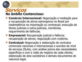 Serviços
No âmbito Contencioso:
 Comércio Internacional: Negociação e mediação para
 a recuperação de ativos estrangeiros no Brasil por
 inadimplência na importação ou contratual; execução de
 títulos judiciais e extra-judiciais, monitórias,
 requerimento de falências.
 Empresarial: Recuperação judicial e falência;
 recuperação de ativos; negociação com credores.
 Contratual: Negociação e elaboração de contratos
 comerciais nacionais e internacionais e acordos de nível
 de serviços (SLAs), com análise prévia das necessidades
 específicas e com a visão do negócio de cada cliente;
 elaboração de atos societários e demais documentos de
 natureza legal.
 