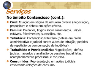 Serviços
No âmbito Contencioso (cont.):
 Civil: Atuação em litígios de natureza diversa (negociação,
 propositura e defesa em ações cíveis).
 Família: Divórcios, litígios sobre casamentos, uniões
 estáveis, falecimentos, sucessões, etc.
 Tributária: Contencioso tributário (defesa em níveis
 administrativo e judicial contra autos de infração; pedidos
 de repetição ou compensação de indébitos).
 Trabalhista e Previdenciária: Negociações; defesa
 judicial; acordos e avaliação de passivos trabalhistas,
 acompanhamento processual e recursos.
 Consumidor: Representação em ações judiciais
 envolvendo relações de consumo.
 
