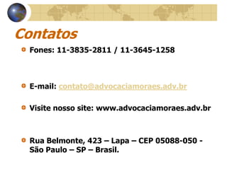 Contatos
  Fones: 11-3835-2811 / 11-3645-1258



  E-mail: contato@advocaciamoraes.adv.br

  Visite nosso site: www.advocaciamoraes.adv.br



  Rua Belmonte, 423 – Lapa – CEP 05088-050 -
  São Paulo – SP – Brasil.
 