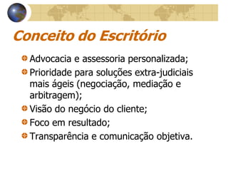 Conceito do Escritório
  Advocacia e assessoria personalizada;
  Prioridade para soluções extra-judiciais
  mais ágeis (negociação, mediação e
  arbitragem);
  Visão do negócio do cliente;
  Foco em resultado;
  Transparência e comunicação objetiva.
 