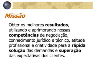 Missão
 Obter os melhores resultados,
 utilizando e aprimorando nossas
 competências de negociação,
 conhecimento jurídico e técnico, atitude
 profissional e criatividade para a rápida
 solução das demandas e superação
 das expectativas dos clientes.
 