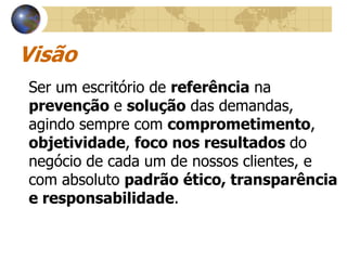 Visão
Ser um escritório de referência na
prevenção e solução das demandas,
agindo sempre com comprometimento,
objetividade, foco nos resultados do
negócio de cada um de nossos clientes, e
com absoluto padrão ético, transparência
e responsabilidade.
 