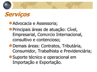 Serviços
  Advocacia e Assessoria;
  Principais áreas de atuação: Cível,
  Empresarial, Comércio Internacional,
  consultivo e contencioso;
  Demais áreas: Contratos, Tributária,
  Consumidor, Trabalhista e Previdenciária;
  Suporte técnico e operacional em
  Importação e Exportação.
 