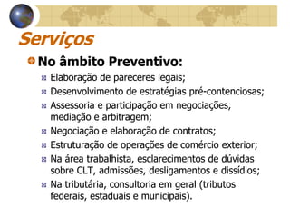 Serviços
  No âmbito Preventivo:
   Elaboração de pareceres legais;
   Desenvolvimento de estratégias pré-contenciosas;
   Assessoria e participação em negociações,
   mediação e arbitragem;
   Negociação e elaboração de contratos;
   Estruturação de operações de comércio exterior;
   Na área trabalhista, esclarecimentos de dúvidas
   sobre CLT, admissões, desligamentos e dissídios;
   Na tributária, consultoria em geral (tributos
   federais, estaduais e municipais).
 