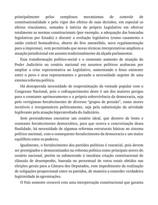 principalmente	 pelos	 complexos	 mecanismos	 de	 controle	 de
constitucionalidade	 e	 pelo	 vigor	 dos	 efeitos	 de	 suas	 decisões,	 em	 especial	 os
efeitos	 vinculantes,	 somados	 à	 inércia	 do	 próprio	 Legislativo	 em	 efetivar
totalmente	as	normas	constitucionais	(por	exemplo,	a	adequação	das	bancadas
legislativas	 por	 Estado)	 e	 discutir	 a	 evolução	 legislativa	 (como	 casamento	 e
união	 estável	 homoafetiva,	 aborto	 do	 feto	 anencéfalo,	 nova	 regulamentação
para	a	imprensa),	vem	permitindo	que	novas	técnicas	interpretativas	ampliem	a
atuação	jurisdicional	em	assunto	tradicionalmente	da	alçada	parlamentar.
Essa	 transformação	 político-social	 e	 o	 constante	 aumento	 de	 atuação	 do
Poder	 Judiciário	 no	 cenário	 nacional	 em	 assuntos	 políticos	 acabaram	 por
ampliar	 a	 crise	 representativa	 no	 Legislativo,	 aumentando	 o	 fosso	 existente
entre	 o	 povo	 e	 seus	 representantes	 e	 gerando	 a	 necessidade	 urgente	 de	 uma
extensa	reforma	política.
Há	desesperada	necessidade	 de	reaproximação	 da	vontade	 popular	com	 o
Congresso	 Nacional,	 pois	 o	 enfraquecimento	 deste	 é	 um	 dos	 maiores	 perigos
para	o	constante	aprimoramento	e	a	própria	sobrevivência	da	democracia,	seja
pelo	vertiginoso	fortalecimento	de	diversos	“grupos	de	pressão”,	como	atores
invisíveis	 e	 irresponsáveis	 politicamente,	 seja	 pela	 substituição	 da	 atividade
legiferante	pela	atuação	hiperatrofiada	do	Judiciário.
Sem	 pretendermos	 encontrar	 um	 cenário	 ideal,	 que	 decorre	 de	 lento	 e
constante	fortalecimento	democrático,	para	que	ocorra	a	concretização	dessa
finalidade,	há	necessidade	de	algumas	reformas	estruturais	básicas	no	sistema
político	nacional,	com	o	consequente	fortalecimento	da	democracia	e	um	maior
equilíbrio	entre	os	poderes.
Igualmente,	o	fortalecimento	dos	partidos	políticos	é	essencial,	pois	devem
ser	prestigiados	e	democratizados	na	reforma	política	como	principais	atores	do
cenário	 nacional,	 porém	 os	 submetendo	 à	 imediata	 criação	 constitucional	 de
cláusula	 de	 desempenho,	 baseada	 no	 percentual	 de	 votos	 totais	 obtidos	 nas
eleições	gerais	para	a	Câmara	dos	Deputados,	com	impedimento	da	realização
de	coligações	proporcional	entre	os	partidos,	de	maneira	a	conceder	verdadeira
legitimidade	às	agremiações.
O	País	somente	crescerá	com	uma	interpretação	constitucional	que	garanta
 