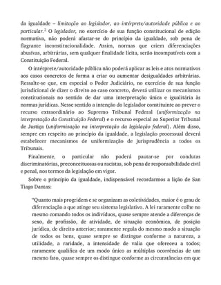 da	 igualdade	 –	 limitação	 ao	 legislador,	 ao	 intérprete/autoridade	 pública	 e	 ao
particular.2	 O	 legislador,	 no	 exercício	 de	 sua	 função	 constitucional	 de	 edição
normativa,	 não	 poderá	 afastar-se	 do	 princípio	 da	 igualdade,	 sob	 pena	 de
flagrante	 inconstitucionalidade.	 Assim,	 normas	 que	 criem	 diferenciações
abusivas,	arbitrárias,	sem	qualquer	finalidade	lícita,	serão	incompatíveis	com	a
Constituição	Federal.
O	intérprete/autoridade	pública	não	poderá	aplicar	as	leis	e	atos	normativos
aos	 casos	 concretos	 de	 forma	 a	 criar	 ou	 aumentar	 desigualdades	 arbitrárias.
Ressalte-se	 que,	 em	 especial	 o	 Poder	 Judiciário,	 no	 exercício	 de	 sua	 função
jurisdicional	de	dizer	o	direito	ao	caso	concreto,	deverá	utilizar	os	mecanismos
constitucionais	 no	 sentido	 de	 dar	 uma	 interpretação	 única	 e	 igualitária	 às
normas	jurídicas.	Nesse	sentido	a	intenção	do	legislador	constituinte	ao	prever	o
recurso	 extraordinário	 ao	 Supremo	 Tribunal	 Federal	 (uniformização	 na
interpretação	da	Constituição	Federal)	e	o	recurso	especial	ao	Superior	Tribunal
de	 Justiça	 (uniformização	 na	 interpretação	 da	 legislação	 federal).	 Além	 disso,
sempre	em	respeito	ao	princípio	da	igualdade,	a	legislação	processual	deverá
estabelecer	 mecanismos	 de	 uniformização	 de	 jurisprudência	 a	 todos	 os
Tribunais.
Finalmente,	 o	 particular	 não	 poderá	 pautar-se	 por	 condutas
discriminatórias,	preconceituosas	ou	racistas,	sob	pena	de	responsabilidade	civil
e	penal,	nos	termos	da	legislação	em	vigor.
Sobre	 o	 princípio	 da	 igualdade,	 indispensável	 recordarmos	 a	 lição	 de	 San
Tiago	Dantas:
“Quanto	mais	progridem	e	se	organizam	as	coletividades,	maior	é	o	grau	de
diferenciação	a	que	atinge	seu	sistema	legislativo.	A	lei	raramente	colhe	no
mesmo	comando	todos	os	indivíduos,	quase	sempre	atende	a	diferenças	de
sexo,	 de	 profissão,	 de	 atividade,	 de	 situação	 econômica,	 de	 posição
jurídica,	de	direito	anterior;	raramente	regula	do	mesmo	modo	a	situação
de	 todos	 os	 bens,	 quase	 sempre	 se	 distingue	 conforme	 a	 natureza,	 a
utilidade,	 a	 raridade,	 a	 intensidade	 de	 valia	 que	 ofereceu	 a	 todos;
raramente	 qualifica	 de	 um	 modo	 único	 as	 múltiplas	 ocorrências	 de	 um
mesmo	fato,	quase	sempre	os	distingue	conforme	as	circunstâncias	em	que
 
