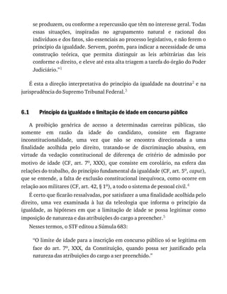 6.1
se	produzem,	ou	conforme	a	repercussão	que	têm	no	interesse	geral.	Todas
essas	 situações,	 inspiradas	 no	 agrupamento	 natural	 e	 racional	 dos
indivíduos	e	dos	fatos,	são	essenciais	ao	processo	legislativo,	e	não	ferem	o
princípio	da	igualdade.	Servem,	porém,	para	indicar	a	necessidade	de	uma
construção	 teórica,	 que	 permita	 distinguir	 as	 leis	 arbitrárias	 das	 leis
conforme	o	direito,	e	eleve	até	esta	alta	triagem	a	tarefa	do	órgão	do	Poder
Judiciário.”1
É	esta	a	direção	interpretativa	do	princípio	da	igualdade	na	doutrina2	e	na
jurisprudência	do	Supremo	Tribunal	Federal.3
Princípio	da	igualdade	e	limitação	de	idade	em	concurso	público
A	 proibição	 genérica	 de	 acesso	 a	 determinadas	 carreiras	 públicas,	 tão
somente	 em	 razão	 da	 idade	 do	 candidato,	 consiste	 em	 flagrante
inconstitucionalidade,	 uma	 vez	 que	 não	 se	 encontra	 direcionada	 a	 uma
finalidade	 acolhida	 pelo	 direito,	 tratando-se	 de	 discriminação	 abusiva,	 em
virtude	 da	 vedação	 constitucional	 de	 diferença	 de	 critério	 de	 admissão	 por
motivo	 de	 idade	 (CF,	 art.	 7o,	 XXX),	 que	 consiste	 em	 corolário,	 na	 esfera	 das
relações	do	trabalho,	do	princípio	fundamental	da	igualdade	(CF,	art.	5o,	caput),
que	se	entende,	a	falta	de	exclusão	constitucional	inequívoca,	como	ocorre	em
relação	aos	militares	(CF,	art.	42,	§	1o),	a	todo	o	sistema	de	pessoal	civil.4
É	certo	que	ficarão	ressalvadas,	por	satisfazer	a	uma	finalidade	acolhida	pelo
direito,	 uma	 vez	 examinada	 à	 luz	 da	 teleologia	 que	 informa	 o	 princípio	 da
igualdade,	as	hipóteses	em	que	a	limitação	de	idade	se	possa	legitimar	como
imposição	de	natureza	e	das	atribuições	do	cargo	a	preencher.5
Nesses	termos,	o	STF	editou	a	Súmula	683:
“O	limite	de	idade	para	a	inscrição	em	concurso	público	só	se	legitima	em
face	 do	 art.	 7o,	 XXX,	 da	 Constituição,	 quando	 possa	 ser	 justificado	 pela
natureza	das	atribuições	do	cargo	a	ser	preenchido.”
 