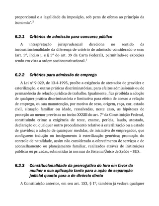 6.2.1
6.2.2
6.2.3
proporcional	e	a	legalidade	da	imposição,	sob	pena	de	ofensa	ao	princípio	da
isonomia”.3
Critérios	de	admissão	para	concurso	público
A	 interpretação	 jurisprudencial	 direciona	 no	 sentido	 da
inconstitucionalidade	da	diferença	de	critério	de	admissão	considerado	o	sexo
(art.	5o,	inciso	I,	e	§	3o	 do	 art.	 39	 da	 Carta	 Federal),	 permitindo-se	 exceções
tendo	em	vista	a	ordem	socioconstitucional.1
Critérios	para	admissão	de	emprego
A	Lei	no	9.029,	de	13-4-1995,	proíbe	a	exigência	de	atestados	de	gravidez	e
esterilização,	e	outras	práticas	discriminatórias,	para	efeitos	admissionais	ou	de
permanência	de	relação	jurídica	de	trabalho.	Igualmente,	fica	proibida	a	adoção
de	qualquer	prática	discriminatória	e	limitativa	para	efeito	de	acesso	a	relação
de	emprego,	ou	sua	manutenção,	por	motivo	de	sexo,	origem,	raça,	cor,	estado
civil,	 situação	 familiar	 ou	 idade,	 ressalvadas,	 neste	 caso,	 as	 hipóteses	 de
proteção	ao	menor	previstas	no	inciso	XXXIII	do	art.	7o	da	Constituição	Federal,
constituindo	 crime	 a	 exigência	 de	 teste,	 exame,	 perícia,	 laudo,	 atestado,
declaração	ou	qualquer	outro	procedimento	relativo	à	esterilização	ou	a	estado
de	gravidez;	a	adoção	de	quaisquer	medidas,	de	iniciativa	do	empregador,	que
configurem	 indução	 ou	 instigamento	 à	 esterilização	 genética;	 promoção	 do
controle	de	natalidade,	assim	não	considerado	o	oferecimento	de	serviços	e	de
aconselhamento	 ou	 planejamento	 familiar,	 realizados	 através	 de	 instituições
públicas	ou	privadas,	submetidas	às	normas	do	Sistema	Único	de	Saúde	–	SUS.
Constitucionalidade	da	prerrogativa	do	foro	em	favor	da
mulher	e	sua	aplicação	tanto	para	a	ação	de	separação
judicial	quanto	para	a	de	divórcio	direto
A	Constituição	anterior,	em	seu	art.	153,	§	1o,	também	já	vedava	qualquer
 