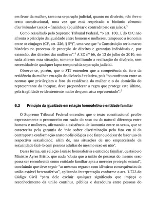 6.3
em	favor	da	mulher,	tanto	na	separação	judicial,	quanto	no	divórcio,	não	fere	o
texto	 constitucional,	 uma	 vez	 que	 está	 respeitado	 o	 binômio	 elemento
discriminador	(sexo)	–	finalidade	(equilibrar	o	contraditório	em	juízo).3
Como	ressaltado	pelo	Supremo	Tribunal	Federal,	“o	art.	100,	I,	do	CPC	não
afronta	o	princípio	da	igualdade	entre	homens	e	mulheres,	tampouco	a	isonomia
entre	os	cônjuges	(CF,	art.	226,	§	5o)”,	uma	vez	que	“a	Constituição	seria	marco
histórico	 no	 processo	 de	 proteção	 de	 direitos	 e	 garantias	 individuais	 e,	 por
extensão,	dos	direitos	das	mulheres”.4	A	EC	no	66,	de	13	de	julho	de	2010,	em
nada	alterou	essa	situação,	somente	facilitando	a	realização	do	divórcio,	sem
necessidade	de	qualquer	lapso	temporal	da	separação	judicial.
Observe-se,	 porém,	 que	 o	 STJ	 entendeu	 que	 a	 competência	 do	 foro	 da
residência	da	mulher	em	ação	de	divórcio	é	relativa,	pois	“no	confronto	entre	as
normas	 que	 privilegiam	 o	 foro	 da	 residência	 da	 mulher	 e	 o	 do	 domicílio	 do
representante	do	incapaz,	deve	preponderar	a	regra	que	protege	este	último,
pela	fragilidade	evidentemente	maior	de	quem	atua	representado”.5
Princípio	da	igualdade	em	relação	homoafetiva	e	entidade	familiar
O	 Supremo	 Tribunal	 Federal	 entendeu	 que	 o	 texto	 constitucional	 proíbe
expressamente	o	preconceito	em	razão	do	sexo	ou	da	natural	diferença	entre
homens	e	mulheres,	afirmando	a	existência	de	isonomia	entre	os	sexos,	que	se
caracteriza	 pela	 garantia	 de	 “não	 sofrer	 discriminação	 pelo	 fato	 em	 si	 da
contraposta	conformação	anatomofisiológica	e	de	fazer	ou	deixar	de	fazer	uso	da
respectiva	 sexualidade;	 além	 de,	 nas	 situações	 de	 uso	 emparceirado	 da
sexualidade	fazê-lo	com	pessoas	adultas	do	mesmo	sexo	ou	não”.
Dessa	forma,	em	relação	à	união	homoafetiva	e	entidade	familiar,	destacou	o
Ministro	Ayres	Britto,	que	nada	“obsta	que	a	união	de	pessoas	do	mesmo	sexo
possa	ser	reconhecida	como	entidade	familiar	apta	a	merecer	proteção	estatal”,
concluindo	que	deve	seguir	“as	mesmas	regras	e	com	idênticas	consequências	da
união	estável	heteroafetiva”,	aplicando	interpretação	conforme	o	art.	1.723	do
Código	 Civil	 “para	 dele	 excluir	 qualquer	 significado	 que	 impeça	 o
reconhecimento	 da	 união	 contínua,	 pública	 e	 duradoura	 entre	 pessoas	 do
 