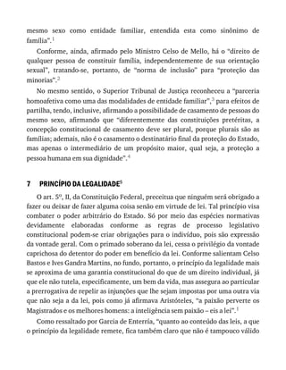 7
mesmo	 sexo	 como	 entidade	 familiar,	 entendida	 esta	 como	 sinônimo	 de
família”.1
Conforme,	ainda,	afirmado	pelo	Ministro	Celso	de	Mello,	há	o	“direito	de
qualquer	 pessoa	 de	 constituir	 família,	 independentemente	 de	 sua	 orientação
sexual”,	 tratando-se,	 portanto,	 de	 “norma	 de	 inclusão”	 para	 “proteção	 das
minorias”.2
No	mesmo	sentido,	o	Superior	Tribunal	de	Justiça	reconheceu	a	“parceria
homoafetiva	como	uma	das	modalidades	de	entidade	familiar”,3	para	efeitos	de
partilha,	tendo,	inclusive,	afirmando	a	possibilidade	de	casamento	de	pessoas	do
mesmo	 sexo,	 afirmando	 que	 “diferentemente	 das	 constituições	 pretéritas,	 a
concepção	constitucional	de	casamento	deve	ser	plural,	porque	plurais	são	as
famílias;	ademais,	não	é	o	casamento	o	destinatário	final	da	proteção	do	Estado,
mas	 apenas	 o	 intermediário	 de	 um	 propósito	 maior,	 qual	 seja,	 a	 proteção	 a
pessoa	humana	em	sua	dignidade”.4
PRINCÍPIO	DA	LEGALIDADE5
O	art.	5o,	II,	da	Constituição	Federal,	preceitua	que	ninguém	será	obrigado	a
fazer	ou	deixar	de	fazer	alguma	coisa	senão	em	virtude	de	lei.	Tal	princípio	visa
combater	o	poder	arbitrário	do	Estado.	Só	por	meio	das	espécies	normativas
devidamente	 elaboradas	 conforme	 as	 regras	 de	 processo	 legislativo
constitucional	podem-se	criar	obrigações	para	o	indivíduo,	pois	são	expressão
da	vontade	geral.	Com	o	primado	soberano	da	lei,	cessa	o	privilégio	da	vontade
caprichosa	do	detentor	do	poder	em	benefício	da	lei.	Conforme	salientam	Celso
Bastos	e	Ives	Gandra	Martins,	no	fundo,	portanto,	o	princípio	da	legalidade	mais
se	aproxima	de	uma	garantia	constitucional	do	que	de	um	direito	individual,	já
que	ele	não	tutela,	especificamente,	um	bem	da	vida,	mas	assegura	ao	particular
a	prerrogativa	de	repelir	as	injunções	que	lhe	sejam	impostas	por	uma	outra	via
que	não	seja	a	da	lei,	pois	como	já	afirmava	Aristóteles,	“a	paixão	perverte	os
Magistrados	e	os	melhores	homens:	a	inteligência	sem	paixão	–	eis	a	lei”.1
Como	ressaltado	por	Garcia	de	Enterría,	“quanto	ao	conteúdo	das	leis,	a	que
o	princípio	da	legalidade	remete,	fica	também	claro	que	não	é	tampouco	válido
 