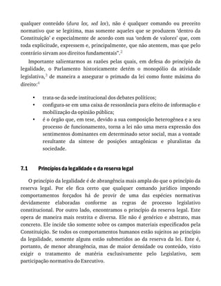 •
•
•
7.1
qualquer	 conteúdo	 (dura	 lex,	 sed	 lex),	 não	 é	 qualquer	 comando	 ou	 preceito
normativo	que	se	legitima,	mas	somente	aqueles	que	se	produzem	‘dentro	da
Constituição’	e	especialmente	de	acordo	com	sua	‘ordem	de	valores’	que,	com
toda	explicitude,	expressem	e,	principalmente,	que	não	atentem,	mas	que	pelo
contrário	sirvam	aos	direitos	fundamentais”.2
Importante	 salientarmos	 as	 razões	 pelas	 quais,	 em	 defesa	 do	 princípio	 da
legalidade,	 o	 Parlamento	 historicamente	 detém	 o	 monopólio	 da	 atividade
legislativa,3	 de	 maneira	 a	 assegurar	 o	 primado	 da	 lei	 como	 fonte	 máxima	 do
direito:4
trata-se	da	sede	institucional	dos	debates	políticos;
configura-se	em	uma	caixa	de	ressonância	para	efeito	de	informação	e
mobilização	da	opinião	pública;
é	o	órgão	que,	em	tese,	devido	a	sua	composição	heterogênea	e	a	seu
processo	de	funcionamento,	torna	a	lei	não	uma	mera	expressão	dos
sentimentos	dominantes	em	determinado	setor	social,	mas	a	vontade
resultante	 da	 síntese	 de	 posições	 antagônicas	 e	 pluralistas	 da
sociedade.
Princípios	da	legalidade	e	da	reserva	legal
O	princípio	da	legalidade	é	de	abrangência	mais	ampla	do	que	o	princípio	da
reserva	 legal.	 Por	 ele	 fica	 certo	 que	 qualquer	 comando	 jurídico	 impondo
comportamentos	 forçados	 há	 de	 provir	 de	 uma	 das	 espécies	 normativas
devidamente	 elaboradas	 conforme	 as	 regras	 de	 processo	 legislativo
constitucional.	Por	outro	lado,	encontramos	o	princípio	da	reserva	legal.	Este
opera	 de	 maneira	 mais	 restrita	 e	 diversa.	 Ele	 não	 é	 genérico	 e	 abstrato,	 mas
concreto.	Ele	incide	tão	somente	sobre	os	campos	materiais	especificados	pela
Constituição.	Se	todos	os	comportamentos	humanos	estão	sujeitos	ao	princípio
da	 legalidade,	 somente	 alguns	 estão	 submetidos	 ao	 da	 reserva	 da	 lei.	 Este	 é,
portanto,	de	menor	abrangência,	mas	de	maior	densidade	ou	conteúdo,	visto
exigir	 o	 tratamento	 de	 matéria	 exclusivamente	 pelo	 Legislativo,	 sem
participação	normativa	do	Executivo.
 
