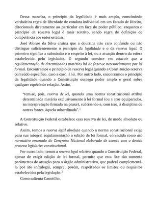 Dessa	 maneira,	 o	 princípio	 da	 legalidade	 é	 mais	 amplo,	 constituindo
verdadeira	regra	de	liberdade	de	conduta	individual	em	um	Estado	de	Direito,
direcionada	 diretamente	 ao	 particular	 em	 face	 do	 poder	 público;	 enquanto	 o
princípio	 da	 reserva	 legal	 é	 mais	 restrito,	 sendo	 regra	 de	 definição	 de
competência	aos	entes	estatais.
José	 Afonso	 da	 Silva	 ensina	 que	 a	 doutrina	 não	 raro	 confunde	 ou	 não
distingue	 suficientemente	 o	 princípio	 da	 legalidade	 e	 o	 da	 reserva	 legal.	 O
primeiro	significa	a	submissão	e	o	respeito	à	lei,	ou	a	atuação	dentro	da	esfera
estabelecida	 pelo	 legislador.	 O	 segundo	 consiste	 em	 estatuir	 que	 a
regulamentação	de	determinadas	matérias	há	de	fazer-se	necessariamente	por	lei
formal.	Encontramos	o	princípio	da	reserva	legal	quando	a	Constituição	reserva
conteúdo	específico,	caso	a	caso,	à	lei.	Por	outro	lado,	encontramos	o	princípio
da	 legalidade	 quando	 a	 Constituição	 outorga	 poder	 amplo	 e	 geral	 sobre
qualquer	espécie	de	relação.	Assim,
“tem-se,	 pois,	 reserva	 de	 lei,	 quando	 uma	 norma	 constitucional	 atribui
determinada	matéria	exclusivamente	à	lei	formal	(ou	a	atos	equiparados,
na	interpretação	firmada	na	praxe),	subtraindo-a,	com	isso,	à	disciplina	de
outras	fontes,	àquela	subordinada”.1
A	Constituição	Federal	estabelece	essa	reserva	de	lei,	de	modo	absoluto	ou
relativo.
Assim,	temos	a	reserva	legal	absoluta	quando	a	norma	constitucional	exige
para	sua	integral	regulamentação	a	edição	de	lei	formal,	entendida	como	ato
normativo	 emanado	 do	 Congresso	 Nacional	 elaborado	 de	 acordo	 com	 o	 devido
processo	legislativo	constitucional.
Por	outro	lado,	temos	a	reserva	legal	relativa	quando	a	Constituição	Federal,
apesar	 de	 exigir	 edição	 de	 lei	 formal,	 permite	 que	 esta	 fixe	 tão	 somente
parâmetros	de	atuação	para	o	órgão	administrativo,	que	poderá	complementá-
la	 por	 ato	 infralegal,	 sempre,	 porém,	 respeitados	 os	 limites	 ou	 requisitos
estabelecidos	pela	legislação.2
Como	salienta	Canotilho,
 