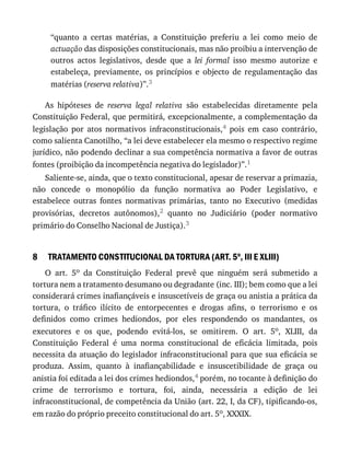 8
“quanto	 a	 certas	 matérias,	 a	 Constituição	 preferiu	 a	 lei	 como	 meio	 de
actuação	das	disposições	constitucionais,	mas	não	proibiu	a	intervenção	de
outros	 actos	 legislativos,	 desde	 que	 a	 lei	 formal	 isso	 mesmo	 autorize	 e
estabeleça,	 previamente,	 os	 princípios	 e	 objecto	 de	 regulamentação	 das
matérias	(reserva	relativa)”.3
As	 hipóteses	 de	 reserva	 legal	 relativa	 são	 estabelecidas	 diretamente	 pela
Constituição	Federal,	que	permitirá,	excepcionalmente,	a	complementação	da
legislação	 por	 atos	 normativos	 infraconstitucionais,4	 pois	 em	 caso	 contrário,
como	salienta	Canotilho,	“a	lei	deve	estabelecer	ela	mesmo	o	respectivo	regime
jurídico,	não	podendo	declinar	a	sua	competência	normativa	a	favor	de	outras
fontes	(proibição	da	incompetência	negativa	do	legislador)”.1
Saliente-se,	ainda,	que	o	texto	constitucional,	apesar	de	reservar	a	primazia,
não	 concede	 o	 monopólio	 da	 função	 normativa	 ao	 Poder	 Legislativo,	 e
estabelece	 outras	 fontes	 normativas	 primárias,	 tanto	 no	 Executivo	 (medidas
provisórias,	 decretos	 autônomos),2	 quanto	 no	 Judiciário	 (poder	 normativo
primário	do	Conselho	Nacional	de	Justiça).3
TRATAMENTO	CONSTITUCIONAL	DA	TORTURA	(ART.	5o
,	III	E	XLIII)
O	 art.	 5o	 da	 Constituição	 Federal	 prevê	 que	 ninguém	 será	 submetido	 a
tortura	nem	a	tratamento	desumano	ou	degradante	(inc.	III);	bem	como	que	a	lei
considerará	crimes	inafiançáveis	e	insuscetíveis	de	graça	ou	anistia	a	prática	da
tortura,	 o	 tráfico	 ilícito	 de	 entorpecentes	 e	 drogas	 afins,	 o	 terrorismo	 e	 os
definidos	 como	 crimes	 hediondos,	 por	 eles	 respondendo	 os	 mandantes,	 os
executores	 e	 os	 que,	 podendo	 evitá-los,	 se	 omitirem.	 O	 art.	 5o,	 XLIII,	 da
Constituição	 Federal	 é	 uma	 norma	 constitucional	 de	 eficácia	 limitada,	 pois
necessita	da	atuação	do	legislador	infraconstitucional	para	que	sua	eficácia	se
produza.	 Assim,	 quanto	 à	 inafiançabilidade	 e	 insuscetibilidade	 de	 graça	 ou
anistia	foi	editada	a	lei	dos	crimes	hediondos,4	porém,	no	tocante	à	definição	do
crime	 de	 terrorismo	 e	 tortura,	 foi,	 ainda,	 necessária	 a	 edição	 de	 lei
infraconstitucional,	de	competência	da	União	(art.	22,	I,	da	CF),	tipificando-os,
em	razão	do	próprio	preceito	constitucional	do	art.	5o,	XXXIX.
 