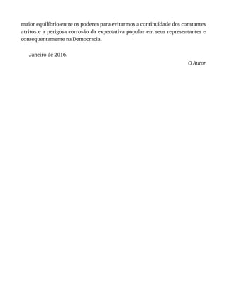 maior	equilíbrio	entre	os	poderes	para	evitarmos	a	continuidade	dos	constantes
atritos	e	a	perigosa	corrosão	da	expectativa	popular	em	seus	representantes	e
consequentemente	na	Democracia.
Janeiro	de	2016.
O	Autor
 