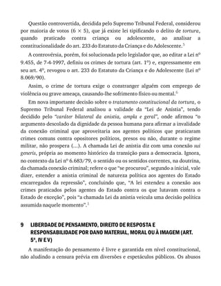 9
Questão	controvertida,	decidida	pelo	Supremo	Tribunal	Federal,	considerou
por	maioria	de	votos	(6	×	5),	que	já	existe	lei	tipificando	o	delito	de	tortura,
quando	 praticado	 contra	 criança	 ou	 adolescente,	 ao	 analisar	 a
constitucionalidade	do	art.	233	do	Estatuto	da	Criança	e	do	Adolescente.5
A	controvérsia,	porém,	foi	solucionada	pelo	legislador	que,	ao	editar	a	Lei	no
9.455,	de	7-4-1997,	definiu	os	crimes	de	tortura	(art.	1o)	e,	expressamente	em
seu	art.	4o,	revogou	o	art.	233	do	Estatuto	da	Criança	e	do	Adolescente	(Lei	no
8.069/90).
Assim,	 o	 crime	 de	 tortura	 exige	 o	 constranger	 alguém	 com	 emprego	 de
violência	ou	grave	ameaça,	causando-lhe	sofrimento	físico	ou	mental.6
Em	nova	importante	decisão	sobre	o	tratamento	constitucional	da	tortura,	o
Supremo	 Tribunal	 Federal	 analisou	 a	 validade	 da	 “Lei	 de	 Anistia”,	 tendo
decidido	 pelo	 “caráter	 bilateral	 da	 anistia,	 ampla	 e	 geral”,	 onde	 afirmou	 “o
argumento	descolado	da	dignidade	da	pessoa	humana	para	afirmar	a	invalidade
da	 conexão	 criminal	 que	 aproveitaria	 aos	 agentes	 políticos	 que	 praticaram
crimes	 comuns	 contra	 opositores	 políticos,	 presos	 ou	 não,	 durante	 o	 regime
militar,	não	prospera	(...).	A	chamada	Lei	de	anistia	diz	com	uma	conexão	sui
generis,	própria	ao	momento	histórico	da	transição	para	a	democracia.	Ignora,
no	contexto	da	Lei	no	6.683/79,	o	sentido	ou	os	sentidos	correntes,	na	doutrina,
da	chamada	conexão	criminal;	refere	o	que	“se	procurou”,	segundo	a	inicial,	vale
dizer,	 estender	 a	 anistia	 criminal	 de	 natureza	 política	 aos	 agentes	 do	 Estado
encarregados	 da	 repressão”,	 concluindo	 que,	 “A	 lei	 estendeu	 a	 conexão	 aos
crimes	 praticados	 pelos	 agentes	 do	 Estado	 contra	 os	 que	 lutavam	 contra	 o
Estado	de	exceção”,	pois	“a	chamada	Lei	da	anistia	veicula	uma	decisão	política
assumida	naquele	momento”.1
LIBERDADE	DE	PENSAMENTO,	DIREITO	DE	RESPOSTA	E
RESPONSABILIDADE	POR	DANO	MATERIAL,	MORAL	OU	À	IMAGEM	(ART.
5o
,	IV	E	V)
A	manifestação	do	pensamento	é	livre	e	garantida	em	nível	constitucional,
não	aludindo	a	censura	prévia	em	diversões	e	espetáculos	públicos.	Os	abusos
 