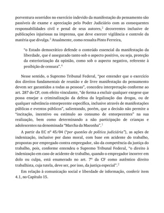 porventura	ocorridos	no	exercício	indevido	da	manifestação	do	pensamento	são
passíveis	 de	 exame	 e	 apreciação	 pelo	 Poder	 Judiciário	 com	 as	 consequentes
responsabilidades	 civil	 e	 penal	 de	 seus	 autores,2	 decorrentes	 inclusive	 de
publicações	injuriosas	na	imprensa,	que	deve	exercer	vigilância	e	controle	da
matéria	que	divulga.3	Atualmente,	como	ressalta	Pinto	Ferreira,
“o	Estado	democrático	defende	o	conteúdo	essencial	da	manifestação	da
liberdade,	que	é	assegurado	tanto	sob	o	aspecto	positivo,	ou	seja,	proteção
da	 exteriorização	 da	 opinião,	 como	 sob	 o	 aspecto	 negativo,	 referente	 à
proibição	de	censura”.4
Nesse	sentido,	o	Supremo	Tribunal	Federal,	“por	entender	que	o	exercício
dos	 direitos	 fundamentais	 de	 reunião	 e	 de	 livre	 manifestação	 do	 pensamento
devem	ser	garantidos	a	todas	as	pessoas”,	concedeu	interpretação	conforme	ao
art.	287	do	CP,	com	efeito	vinculante,	“de	forma	a	excluir	qualquer	exegese	que
possa	 ensejar	 a	 criminalização	 da	 defesa	 da	 legalização	 das	 drogas,	 ou	 de
qualquer	substância	entorpecente	específica,	inclusive	através	de	manifestações
públicas	e	eventos	públicos”,	salientando,	porém,	que	a	decisão	não	permite	a
“incitação,	 incentivo	 ou	 estímulo	 ao	 consumo	 de	 entorpecentes”	 na	 sua
realização,	 bem	 como	 determinando	 a	 não	 participação	 de	 crianças	 e
adolescentes	na	denominada	“Marcha	da	Maconha”.1
A	partir	da	EC	no	45/04	(“por	 questões	 de	 política	 judiciária”),	 as	 ações	 de
indenização,	 inclusive	 por	 dano	 moral,	 com	 base	 em	 acidente	 do	 trabalho,
propostas	por	empregado	contra	empregador,	são	da	competência	da	justiça	do
trabalho,	 pois,	 conforme	 entendeu	 o	 Supremo	 Tribunal	 Federal,	 “o	 direito	 à
indenização	em	caso	de	acidente	de	trabalho,	quando	o	empregador	incorrer	em
dolo	 ou	 culpa,	 está	 enumerado	 no	 art.	 7o	 da	 CF	 como	 autêntico	 direito
trabalhista,	cuja	tutela,	deve	ser,	por	isso,	da	justiça	especial”.2
Em	relação	à	comunicação	social	e	liberdade	de	informação,	conferir	item
4.1,	no	Capítulo	15.
 
