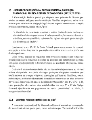 10
10.1
LIBERDADE	DE	CONSCIÊNCIA,	CRENÇA	RELIGIOSA,	CONVICÇÃO
FILOSÓFICA	OU	POLÍTICA	E	ESCUSA	DE	CONSCIÊNCIA	(ART.	5o
,	VI	E	VIII)
A	 Constituição	 Federal	 prevê	 que	 ninguém	 será	 privado	 de	 direitos	 por
motivo	 de	 crença	 religiosa	 ou	 de	 convicção	 filosófica	 ou	 política,	 salvo	 se	 as
invocar	para	eximir-se	de	obrigação	legal	a	todos	imposta	e	recusar-se	a	cumprir
prestação	alternativa,	fixada	em	lei,3	pois
“a	 liberdade	 de	 consciência	 constitui	 o	 núcleo	 básico	 de	 onde	 derivam	 as
demais	liberdades	do	pensamento.	É	nela	que	reside	o	fundamento	de	toda	a
atividade	político-partidária,	cujo	exercício	regular	não	pode	gerar	restrição
aos	direitos	de	seu	titular”.4
Igualmente,	o	art.	15,	IV,	da	Carta	Federal,	prevê	que	a	recusa	de	cumprir
obrigação	 a	 todos	 imposta	 ou	 prestação	 alternativa	 acarretará	 a	 perda	 dos
direitos	políticos.
Dessa	forma,	dois	são	os	requisitos	para	privação	de	direitos	em	virtude	de
crença	religiosa	ou	convicção	filosófica	ou	política:	não	cumprimento	de	uma
obrigação	a	todos	imposta	e	descumprimento	de	prestação	alternativa,	fixada
em	lei.
O	direito	à	escusa	de	consciência	não	está	adstrito	simplesmente	ao	serviço
militar	 obrigatório,	 mas	 pode	 abranger	 quaisquer	 obrigações	 coletivas	 que
conflitem	com	as	crenças	religiosas,	convicções	políticas	ou	filosóficas,	como,
por	exemplo,	o	dever	de	alistamento	eleitoral	aos	maiores	de	18	anos	e	o	dever
de	voto	aos	maiores	de	18	anos	e	menores	de	70	anos	(CF,	art.	14,	§	1o,	I	e	II),
cujas	 prestações	 alternativas	 vêm	 estabelecidas	 nos	 arts.	 7o	 e	 8o	 do	 Código
Eleitoral	 (justificação	 ou	 pagamento	 de	 multa	 pecuniária),1	 e,	 ainda,	 à
obrigatoriedade	do	Júri.
Liberdade	religiosa	e	Estado	laico	ou	leigo2
A	conquista	constitucional	da	liberdade	religiosa	é	verdadeira	consagração
de	maturidade	de	um	povo,	pois,	como	salientado	por	Themistocles	Brandão
 