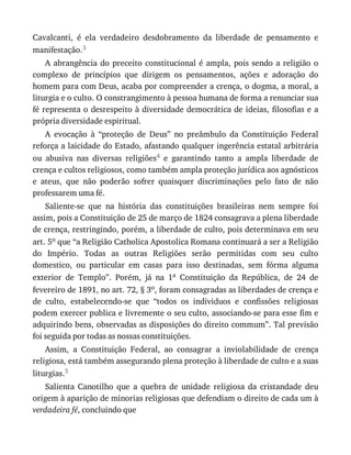 Cavalcanti,	 é	 ela	 verdadeiro	 desdobramento	 da	 liberdade	 de	 pensamento	 e
manifestação.3
A	abrangência	do	preceito	constitucional	é	ampla,	pois	sendo	a	religião	o
complexo	 de	 princípios	 que	 dirigem	 os	 pensamentos,	 ações	 e	 adoração	 do
homem	para	com	Deus,	acaba	por	compreender	a	crença,	o	dogma,	a	moral,	a
liturgia	e	o	culto.	O	constrangimento	à	pessoa	humana	de	forma	a	renunciar	sua
fé	representa	o	desrespeito	à	diversidade	democrática	de	ideias,	filosofias	e	a
própria	diversidade	espiritual.
A	 evocação	 à	 “proteção	 de	 Deus”	 no	 preâmbulo	 da	 Constituição	 Federal
reforça	a	laicidade	do	Estado,	afastando	qualquer	ingerência	estatal	arbitrária
ou	 abusiva	 nas	 diversas	 religiões4	 e	 garantindo	 tanto	 a	 ampla	 liberdade	 de
crença	e	cultos	religiosos,	como	também	ampla	proteção	jurídica	aos	agnósticos
e	 ateus,	 que	 não	 poderão	 sofrer	 quaisquer	 discriminações	 pelo	 fato	 de	 não
professarem	uma	fé.
Saliente-se	 que	 na	 história	 das	 constituições	 brasileiras	 nem	 sempre	 foi
assim,	pois	a	Constituição	de	25	de	março	de	1824	consagrava	a	plena	liberdade
de	crença,	restringindo,	porém,	a	liberdade	de	culto,	pois	determinava	em	seu
art.	5o	que	“a	Religião	Catholica	Apostolica	Romana	continuará	a	ser	a	Religião
do	 Império.	 Todas	 as	 outras	 Religiões	 serão	 permitidas	 com	 seu	 culto
domestico,	 ou	 particular	 em	 casas	 para	 isso	 destinadas,	 sem	 fórma	 alguma
exterior	 de	 Templo”.	 Porém,	 já	 na	 1a	 Constituição	 da	 República,	 de	 24	 de
fevereiro	de	1891,	no	art.	72,	§	3o,	foram	consagradas	as	liberdades	de	crença	e
de	 culto,	 estabelecendo-se	 que	 “todos	 os	 individuos	 e	 confissões	 religiosas
podem	exercer	publica	e	livremente	o	seu	culto,	associando-se	para	esse	fim	e
adquirindo	bens,	observadas	as	disposições	do	direito	commum”.	Tal	previsão
foi	seguida	por	todas	as	nossas	constituições.
Assim,	 a	 Constituição	 Federal,	 ao	 consagrar	 a	 inviolabilidade	 de	 crença
religiosa,	está	também	assegurando	plena	proteção	à	liberdade	de	culto	e	a	suas
liturgias.5
Salienta	 Canotilho	 que	 a	 quebra	 de	 unidade	 religiosa	 da	 cristandade	 deu
origem	à	aparição	de	minorias	religiosas	que	defendiam	o	direito	de	cada	um	à
verdadeira	fé,	concluindo	que
 