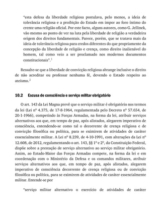 10.2
“esta	 defesa	 da	 liberdade	 religiosa	 postulava,	 pelo	 menos,	 a	 ideia	 de
tolerância	religiosa	e	a	proibição	do	Estado	em	impor	ao	foro	íntimo	do
crente	uma	religião	oficial.	Por	este	facto,	alguns	autores,	como	G.	Jellinek,
vão	mesmo	ao	ponto	de	ver	na	luta	pela	liberdade	de	religião	a	verdadeira
origem	dos	direitos	fundamentais.	Parece,	porém,	que	se	tratava	mais	da
ideia	de	tolerância	religiosa	para	credos	diferentes	do	que	propriamente	da
concepção	da	liberdade	de	religião	e	crença,	como	direito	inalienável	do
homem,	 tal	 como	 veio	 a	 ser	 proclamado	 nos	 modernos	 documentos
constitucionais”.1
Ressalte-se	que	a	liberdade	de	convicção	religiosa	abrange	inclusive	o	direito
de	 não	 acreditar	 ou	 professar	 nenhuma	 fé,	 devendo	 o	 Estado	 respeito	 ao
ateísmo.2
Escusa	de	consciência	e	serviço	militar	obrigatório
O	art.	143	da	Lei	Magna	prevê	que	o	serviço	militar	é	obrigatório	nos	termos
da	lei	(Lei	no	4.375,	de	17-8-1964,	regulamentada	pelo	Decreto	no	57.654,	de
20-1-1966),	competindo	às	Forças	Armadas,	na	forma	da	lei,	atribuir	serviços
alternativos	aos	que,	em	tempo	de	paz,	após	alistados,	alegarem	imperativo	de
consciência,	 entendendo-se	 como	 tal	 o	 decorrente	 de	 crença	 religiosa	 e	 de
convicção	 filosófica	 ou	 política,	 para	 se	 eximirem	 de	 atividades	 de	 caráter
essencialmente	militar.	A	Lei	no	8.239,	de	4-10-1991,	com	alterações	da	Lei	no
12.608,	de	2012,	regulamentando	o	art.	143,	§§	1o	e	2o,	da	Constituição	Federal,
dispõe	sobre	a	prestação	de	serviço	alternativo	ao	serviço	militar	obrigatório.
Assim,	 ao	 Estado-Maior	 das	 Forças	 Armadas	 compete,	 na	 forma	 da	 lei	 e	 em
coordenação	 com	 o	 Ministério	 da	 Defesa	 e	 os	 comandos	 militares,	 atribuir
serviços	 alternativos	 aos	 que,	 em	 tempo	 de	 paz,	 após	 alistados,	 alegarem
imperativo	 de	 consciência	 decorrente	 de	 crença	 religiosa	 ou	 de	 convicção
filosófica	ou	política,	para	se	eximirem	de	atividades	de	caráter	essencialmente
militar.	Entende-se	por
“serviço	 militar	 alternativo	 o	 exercício	 de	 atividades	 de	 caráter
 
