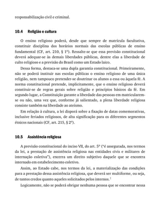 10.4
10.5
responsabilização	civil	e	criminal.
Religião	e	cultura
O	 ensino	 religioso	 poderá,	 desde	 que	 sempre	 de	 matrícula	 facultativa,
constituir	 disciplina	 dos	 horários	 normais	 das	 escolas	 públicas	 de	 ensino
fundamental	(CF,	art.	210,	§	1o).	Ressalte-se	que	essa	previsão	constitucional
deverá	 adequar-se	 às	 demais	 liberdades	 públicas,	 dentre	 elas	 a	 liberdade	 de
culto	religioso	e	a	previsão	do	Brasil	como	um	Estado	laico.
Dessa	forma,	destaca-se	uma	dupla	garantia	constitucional.	Primeiramente,
não	 se	 poderá	 instituir	 nas	 escolas	 públicas	 o	 ensino	 religioso	 de	 uma	 única
religião,	nem	tampouco	pretender-se	doutrinar	os	alunos	a	essa	ou	àquela	fé.	A
norma	constitucional	pretende,	implicitamente,	que	o	ensino	religioso	deverá
constituir-se	 de	 regras	 gerais	 sobre	 religião	 e	 princípios	 básicos	 da	 fé.	 Em
segundo	lugar,	a	Constituição	garante	a	liberdade	das	pessoas	em	matricularem-
se	 ou	 não,	 uma	 vez	 que,	 conforme	 já	 salientado,	 a	 plena	 liberdade	 religiosa
consiste	também	na	liberdade	ao	ateísmo.
Em	relação	à	cultura,	a	lei	disporá	sobre	a	fixação	de	datas	comemorativas,
inclusive	feriados	religiosos,	de	alta	significação	para	os	diferentes	segmentos
étnicos	nacionais	(CF,	art.	215,	§	2o).
Assistência	religiosa
A	previsão	constitucional	do	inciso	VII,	do	art.	5o	(“é	assegurada,	nos	termos
da	 lei,	 a	 prestação	 de	 assistência	 religiosa	 nas	 entidades	 civis	 e	 militares	 de
internação	 coletiva”),	 encerra	 um	 direito	 subjetivo	 daquele	 que	 se	 encontra
internado	em	estabelecimento	coletivo.
Assim,	 ao	 Estado	 cabe,	 nos	 termos	 da	 lei,	 a	 materialização	 das	 condições
para	a	prestação	dessa	assistência	religiosa,	que	deverá	ser	multiforme,	ou	seja,
de	tantos	credos	quanto	aqueles	solicitados	pelos	internos.1
Logicamente,	não	se	poderá	obrigar	nenhuma	pessoa	que	se	encontrar	nessa
 