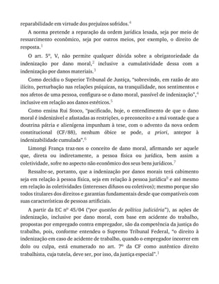 reparabilidade	em	virtude	dos	prejuízos	sofridos.4
A	norma	pretende	a	reparação	da	ordem	jurídica	lesada,	seja	por	meio	de
ressarcimento	 econômico,	 seja	 por	 outros	 meios,	 por	 exemplo,	 o	 direito	 de
resposta.1
O	 art.	 5o,	 V,	 não	 permite	 qualquer	 dúvida	 sobre	 a	 obrigatoriedade	 da
indenização	 por	 dano	 moral,2	 inclusive	 a	 cumulatividade	 dessa	 com	 a
indenização	por	danos	materiais.3
Como	decidiu	o	Superior	Tribunal	de	Justiça,	“sobrevindo,	em	razão	de	ato
ilícito,	perturbação	nas	relações	psíquicas,	na	tranquilidade,	nos	sentimentos	e
nos	afetos	de	uma	pessoa,	configura-se	o	dano	moral,	passível	de	indenização”,4
inclusive	em	relação	aos	danos	estéticos.5
Como	 ensina	 Rui	 Stoco,	 “pacificado,	 hoje,	 o	 entendimento	 de	 que	 o	 dano
moral	é	indenizável	e	afastadas	as	restrições,	o	preconceito	e	a	má	vontade	que	a
doutrina	pátria	e	alienígena	impunham	à	tese,	com	o	advento	da	nova	ordem
constitucional	 (CF/88),	 nenhum	 óbice	 se	 pode,	 a	 priori,	 antepor	 à
indenizabilidade	cumulada”.6
Limongi	 França	 traz-nos	 o	 conceito	 de	 dano	 moral,	 afirmando	 ser	 aquele
que,	 direta	 ou	 indiretamente,	 a	 pessoa	 física	 ou	 jurídica,	 bem	 assim	 a
coletividade,	sofre	no	aspecto	não	econômico	dos	seus	bens	jurídicos.7
Ressalte-se,	portanto,	que	a	indenização	por	danos	morais	terá	cabimento
seja	em	relação	à	pessoa	física,	seja	em	relação	à	pessoa	jurídica8	e	até	mesmo
em	relação	às	coletividades	(interesses	difusos	ou	coletivos);	mesmo	porque	são
todos	titulares	dos	direitos	e	garantias	fundamentais	desde	que	compatíveis	com
suas	características	de	pessoas	artificiais.
A	partir	da	EC	no	45/04	(“por	 questões	 de	 política	 judiciária”),	 as	 ações	 de
indenização,	 inclusive	 por	 dano	 moral,	 com	 base	 em	 acidente	 do	 trabalho,
propostas	por	empregado	contra	empregador,	são	da	competência	da	justiça	do
trabalho,	 pois,	 conforme	 entendeu	 o	 Supremo	 Tribunal	 Federal,	 “o	 direito	 à
indenização	em	caso	de	acidente	de	trabalho,	quando	o	empregador	incorrer	em
dolo	 ou	 culpa,	 está	 enumerado	 no	 art.	 7o	 da	 CF	 como	 autêntico	 direito
trabalhista,	cuja	tutela,	deve	ser,	por	isso,	da	justiça	especial”.1
 