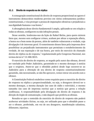 11.1 Direito	de	resposta	ou	de	réplica
A	consagração	constitucional	do	direito	de	resposta	proporcional	ao	agravo	é
instrumento	democrático	moderno	previsto	em	vários	ordenamentos	jurídico-
constitucionais,	e	visa	proteger	a	pessoa	de	imputações	ofensivas	e	prejudiciais	a
sua	dignidade	humana	e	sua	honra.2
A	abrangência	desse	direito	fundamental	é	ampla,	aplicando-se	em	relação	a
todas	as	ofensas,	configurem	ou	não	infrações	penais.
Nesse	sentido,	lembremo-nos	da	lição	de	Rafael	Bielsa,	para	quem	existem
fatos	que,	mesmo	sem	configurar	crimes,	acabam	por	afetar	a	reputação	alheia,
a	honra	ou	o	bom	nome	da	pessoa,	além	de	também	vulnerarem	a	verdade,	cuja
divulgação	é	de	interesse	geral.	O	cometimento	desses	fatos	pela	imprensa	deve
possibilitar	ao	prejudicado	instrumentos	que	permitam	o	restabelecimento	da
verdade,	de	sua	reputação	e	de	sua	honra,	por	meio	do	exercício	do	chamado
direito	de	réplica	ou	de	resposta,3	regulamentado	pelo	Congresso	Nacional,	nos
termos	da	Lei	nº	13.188/2015.
O	exercício	do	direito	de	resposta,	se	negado	pelo	autor	das	ofensas,	deverá
ser	tutelado	pelo	Poder	Judiciário,	garantindo-se	o	mesmo	destaque	à	notícia
que	 o	 originou.	 Anote-se	 que	 o	 ofendido	 poderá	 desde	 logo	 socorrer-se	 ao
Judiciário	 para	 a	 obtenção	 de	 seu	 direito	 de	 resposta	 constitucionalmente
garantido,	não	necessitando,	se	não	lhe	aprouver,	tentar	entrar	em	acordo	com	o
ofensor.
A	Constituição	Federal	estabelece	como	requisito	para	o	exercício	do	direito
de	resposta	ou	réplica	a	proporcionalidade,	ou	seja,	o	desagravo	deverá	ter	o
mesmo	 destaque,	 a	 mesma	 duração	 (no	 caso	 de	 rádio	 e	 televisão),	 o	 mesmo
tamanho	 (no	 caso	 de	 imprensa	 escrita)	 que	 a	 notícia	 que	 gerou	 a	 relação
conflituosa.	 A	 responsabilidade	 pela	 divulgação	 do	 direito	 de	 resposta	 é	 da
direção	do	órgão	de	comunicação,	e	não	daquele	que	proferiu	as	ofensas.
Ressalte-se	que	o	conteúdo	do	exercício	do	direito	de	resposta	não	poderá
acobertar	atividades	ilícitas,	ou	seja,	ser	utilizado	para	que	o	ofendido	passe	a
ser	 o	 ofensor,	 proferindo,	 em	 vez	 de	 seu	 desagravo,	 manifestação	 caluniosa,
difamante,	injuriosa.
 