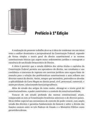 Prefácio	à	1a	Edição
A	realização	do	presente	trabalho	deve-se	à	ideia	de	condensar	em	um	único
texto	a	análise	doutrinária	e	jurisprudencial	da	Constituição	Federal,	expondo
de	 forma	 simples	 a	 teoria	 geral	 do	 direito	 constitucional	 e	 as	 normas
constitucionais	básicas	que	regem	nosso	ordenamento	jurídico	e	consagram	a
existência	de	um	Estado	Democrático	de	Direito.
A	 ideia	 é	 permitir	 que	 o	 estudo	 didático	 dos	 vários	 títulos	 e	 capítulos	 da
Constituição	Federal	permita	aos	operadores	do	direito,	aos	estudantes	e	aos
candidatos	a	concursos	de	ingresso	em	carreiras	jurídicas	uma	segura	fonte	de
consulta	para	a	solução	das	problemáticas	constitucionais	e	seus	reflexos	nos
diversos	ramos	do	direito.	Assim,	sempre	que	necessário,	pretendeu-se	abordar
a	aplicabilidade	da	Carta	Magna	no	direito	penal,	civil,	processual,	comercial,	e
assim	por	diante,	colacionando	farta	jurisprudência.
Além	 do	 estudo	 dos	 artigos	 do	 texto	 maior,	 abrange-se	 a	 teoria	 geral	 do
constitucionalismo,	o	poder	constituinte	e	o	controle	de	constitucionalidade.
Trata-se	 de	 um	 estudo	 profundo	 das	 normas	 constitucionais	 atuais,
comparando-as	com	as	Constituições	brasileiras	anteriores	e	de	diversos	países.
Dá-se	ênfase	especial	aos	mecanismos	de	controle	do	poder	estatal,	com	amplo
estudo	dos	direitos	e	garantias	fundamentais	do	homem	e	sobre	a	divisão	das
funções	estatais	entre	os	três	Poderes	de	Estado	e	o	Ministério	Público	como
garantidora	dessas.
 