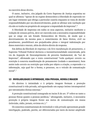 13
no	exercício	desse	direito.
O	autor,	inclusive,	cita	julgado	da	Corte	Suprema	de	Justiça	argentina	no
qual	se	afirmou:	“apesar	de	no	regime	democrático	a	liberdade	de	expressão	ter
um	lugar	eminente	que	obriga	a	particular	cautela	enquanto	se	trata	de	decidir
responsabilidades	por	seu	desenvolvimento,	pode-se	afirmar	sem	vacilação	que
ela	não	se	traduz	no	propósito	de	assegurar	a	impunidade	da	imprensa”.2
A	 liberdade	 de	 imprensa	 em	 todos	 os	 seus	 aspectos,	 inclusive	 mediante	 a
vedação	de	censura	prévia,	deve	ser	exercida	com	a	necessária	responsabilidade
que	 se	 exige	 em	 um	 Estado	 Democrático	 de	 Direito,	 de	 modo	 que	 o
desvirtuamento	 da	 mesma	 para	 o	 cometimento	 de	 fatos	 ilícitos,	 civil	 ou
penalmente,	 possibilitará	 aos	 prejudicados	 plena	 e	 integral	 indenização	 por
danos	materiais	e	morais,	além	do	efetivo	direito	de	resposta.
Em	defesa	da	liberdade	de	imprensa	e	da	livre	manifestação	de	pensamento,	o
Supremo	Tribunal	Federal	declarou	a	inconstitucionalidade	concentrada,	pela
via	 da	 Arguição	 de	 Descumprimento	 de	 preceito	 fundamental,	 da	 “Lei	 de
Imprensa”,	 afirmando	 que	 o	 texto	 constitucional	 “veda	 qualquer	 cerceio	 ou
restrição	à	concreta	manifestação	do	pensamento	(vedado	o	anonimato),	bem
assim	todo	cerceio	ou	restrição	que	tenha	por	objeto	a	criação,	a	expressão	e	a
informação,	 seja	 qual	 for	 a	 forma,	 o	 processo,	 ou	 o	 veículo	 de	 comunicação
social”.1
INVIOLABILIDADE	À	INTIMIDADE,	VIDA	PRIVADA,	HONRA	E	IMAGEM
Os	 direitos	 à	 intimidade	 e	 à	 própria	 imagem	 formam	 a	 proteção
constitucional	à	vida	privada,	salvaguardando	um	espaço	íntimo	intransponível
por	intromissões	ilícitas	externas.2
A	proteção	constitucional	consagrada	no	inciso	X	do	art.	5o	refere-se	tanto	a
pessoas	físicas	quanto	a	pessoas	jurídicas,3	abrangendo,	inclusive,	à	necessária
proteção	 à	 própria	 imagem	 frente	 aos	 meios	 de	 comunicação	 em	 massa
(televisão,	rádio,	jornais,	revistas	etc.).4
Os	conceitos	constitucionais	de	intimidade	e	vida	privada	apresentam	grande
interligação,	podendo,	porém,	ser	diferenciados	por	meio	da	menor	amplitude
 