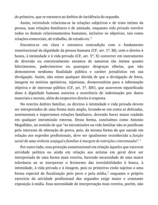 do	primeiro,	que	se	encontra	no	âmbito	de	incidência	do	segundo.
Assim,	intimidade	 relaciona-se	 às	 relações	 subjetivas	 e	 de	 trato	 íntimo	 da
pessoa,	suas	relações	familiares	e	de	amizade,	enquanto	vida	privada	envolve
todos	 os	 demais	 relacionamentos	 humanos,	 inclusive	 os	 objetivos,	 tais	 como
relações	comerciais,	de	trabalho,	de	estudo	etc.5
Encontra-se	 em	 clara	 e	 ostensiva	 contradição	 com	 o	 fundamento
constitucional	da	dignidade	da	pessoa	humana	(CF,	art.	1o,	III),	com	o	direito	à
honra,	à	intimidade	e	à	vida	privada	(CF,	art.	5o,	X)	converter	em	instrumento
de	 diversão	 ou	 entretenimento	 assuntos	 de	 natureza	 tão	 íntima	 quanto
falecimentos,	 padecimentos	 ou	 quaisquer	 desgraças	 alheias,	 que	 não
demonstrem	 nenhuma	 finalidade	 pública	 e	 caráter	 jornalístico	 em	 sua
divulgação.	 Assim,	 não	 existe	 qualquer	 dúvida	 de	 que	 a	 divulgação	 de	 fotos,
imagens	 ou	 notícias	 apelativas,	 injuriosas,	 desnecessárias	 para	 a	 informação
objetiva	e	de	interesse	público	(CF,	art.	5o,	 XIV),	 que	 acarretem	 injustificado
dano	 à	 dignidade	 humana	 autoriza	 a	 ocorrência	 de	 indenização	 por	 danos
materiais	e	morais,	além	do	respectivo	direito	à	resposta.
No	restrito	âmbito	familiar,	os	direitos	à	intimidade	e	vida	privada	devem
ser	interpretados	de	uma	forma	mais	ampla,	levando-se	em	conta	as	delicadas,
sentimentais	e	importantes	relações	familiares,	devendo	haver	maior	cuidado
em	 qualquer	 intromissão	 externa.	 Dessa	 forma,	 concluímos	 como	 Antonio
Magalhães,	no	sentido	de	que	“as	intromissões	na	vida	familiar	não	se	justificam
pelo	interesse	de	obtenção	de	prova,	pois,	da	mesma	forma	do	que	sucede	em
relação	 aos	 segredos	 profissionais,	 deve	 ser	 igualmente	 reconhecida	 a	 função
social	de	uma	vivência	conjugal	e	familiar	à	margem	de	restrições	e	intromissões”.1
Por	outro	lado,	essa	proteção	constitucional	em	relação	àqueles	que	exercem
atividade	 política	 ou	 ainda	 em	 relação	 aos	 artistas	 em	 geral	 deve	 ser
interpretada	de	uma	forma	mais	restrita,	havendo	necessidade	de	uma	maior
tolerância	 ao	 se	 interpretar	 o	 ferimento	 das	 inviolabilidades	 à	 honra,	 à
intimidade,	à	vida	privada	e	à	imagem,	pois	os	primeiros	estão	sujeitos	a	uma
forma	 especial	 de	 fiscalização	 pelo	 povo	 e	 pela	 mídia,2	 enquanto	 o	 próprio
exercício	 da	 atividade	 profissional	 dos	 segundos	 exige	 maior	 e	 constante
exposição	à	mídia.	Essa	necessidade	de	interpretação	mais	restrita,	porém,	não
 