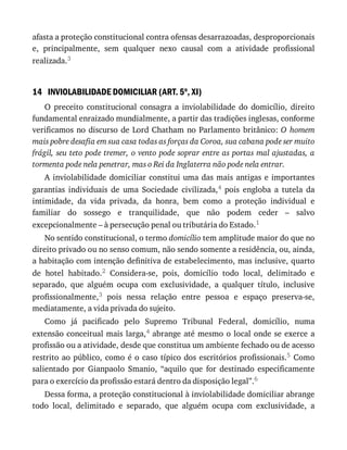 14
afasta	a	proteção	constitucional	contra	ofensas	desarrazoadas,	desproporcionais
e,	 principalmente,	 sem	 qualquer	 nexo	 causal	 com	 a	 atividade	 profissional
realizada.3
INVIOLABILIDADE	DOMICILIAR	(ART.	5o
,	XI)
O	 preceito	 constitucional	 consagra	 a	 inviolabilidade	 do	 domicílio,	 direito
fundamental	enraizado	mundialmente,	a	partir	das	tradições	inglesas,	conforme
verificamos	no	discurso	de	Lord	Chatham	no	Parlamento	britânico:	O	 homem
mais	pobre	desafia	em	sua	casa	todas	as	forças	da	Coroa,	sua	cabana	pode	ser	muito
frágil,	seu	teto	pode	tremer,	o	vento	pode	soprar	entre	as	portas	mal	ajustadas,	a
tormenta	pode	nela	penetrar,	mas	o	Rei	da	Inglaterra	não	pode	nela	entrar.
A	inviolabilidade	domiciliar	constitui	uma	das	mais	antigas	e	importantes
garantias	 individuais	 de	 uma	 Sociedade	 civilizada,4	 pois	 engloba	 a	 tutela	 da
intimidade,	 da	 vida	 privada,	 da	 honra,	 bem	 como	 a	 proteção	 individual	 e
familiar	 do	 sossego	 e	 tranquilidade,	 que	 não	 podem	 ceder	 –	 salvo
excepcionalmente	–	à	persecução	penal	ou	tributária	do	Estado.1
No	sentido	constitucional,	o	termo	domicílio	tem	amplitude	maior	do	que	no
direito	privado	ou	no	senso	comum,	não	sendo	somente	a	residência,	ou,	ainda,
a	habitação	com	intenção	definitiva	de	estabelecimento,	mas	inclusive,	quarto
de	 hotel	 habitado.2	 Considera-se,	 pois,	 domicílio	 todo	 local,	 delimitado	 e
separado,	 que	 alguém	 ocupa	 com	 exclusividade,	 a	 qualquer	 título,	 inclusive
profissionalmente,3	 pois	 nessa	 relação	 entre	 pessoa	 e	 espaço	 preserva-se,
mediatamente,	a	vida	privada	do	sujeito.
Como	 já	 pacificado	 pelo	 Supremo	 Tribunal	 Federal,	 domicílio,	 numa
extensão	conceitual	mais	larga,4	abrange	até	mesmo	o	local	onde	se	exerce	a
profissão	ou	a	atividade,	desde	que	constitua	um	ambiente	fechado	ou	de	acesso
restrito	ao	público,	como	é	o	caso	típico	dos	escritórios	profissionais.5	 Como
salientado	 por	 Gianpaolo	 Smanio,	 “aquilo	 que	 for	 destinado	 especificamente
para	o	exercício	da	profissão	estará	dentro	da	disposição	legal”.6
Dessa	forma,	a	proteção	constitucional	à	inviolabilidade	domiciliar	abrange
todo	 local,	 delimitado	 e	 separado,	 que	 alguém	 ocupa	 com	 exclusividade,	 a
 