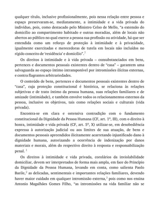 qualquer	título,	inclusive	profissionalmente,	pois	nessa	relação	entre	pessoa	e
espaço	 preservaram-se,	 mediatamente,	 a	 intimidade	 e	 a	 vida	 privada	 do
indivíduo,	pois,	como	destacado	pelo	Ministro	Celso	de	Mello,	“a	extensão	do
domicílio	 ao	 compartimento	 habitado	 e	 outras	 moradias,	 além	 de	 locais	 não
abertos	ao	público	no	qual	exerce	a	pessoa	sua	profissão	ou	atividade,	há	que	ser
entendida	 como	 um	 reforço	 de	 proteção	 à	 intimidade	 e	 à	 privacidade,
igualmente	 exercitadas	 e	 merecedoras	 de	 tutela	 em	 locais	 não	 incluídos	 no
rígido	conceito	de	‘residência’	e	domicílio”.7
Os	 direitos	 à	 intimidade	 e	 à	 vida	 privada	 –	 consubstanciados	 em	 bens,
pertences	e	documentos	pessoais	existentes	dentro	de	“casa”	–	garantem	uma
salvaguarda	ao	espaço	íntimo	intransponível	por	intromissões	ilícitas	externas,
e	contra	flagrantes	arbitrariedades.
O	conteúdo	de	bens,	pertences	e	documentos	pessoais	existentes	dentro	de
“casa”,	 cuja	 proteção	 constitucional	 é	 histórica,	 se	 relaciona	 às	 relações
subjetivas	 e	 de	 trato	 íntimo	 da	 pessoa	 humana,	 suas	 relações	 familiares	 e	 de
amizade	(intimidade),	e	também	envolve	todos	os	relacionamentos	externos	da
pessoa,	 inclusive	 os	 objetivos,	 tais	 como	 relações	 sociais	 e	 culturais	 (vida
privada).
Encontra-se	 em	 clara	 e	 ostensiva	 contradição	 com	 o	 fundamento
constitucional	da	Dignidade	da	Pessoa	Humana	(CF,	art.	1o,	III),	com	o	direito	à
honra,	intimidade	e	vida	privada	(CF,	art.	5o,	X)	utilizar-se,	em	desobediência
expressa	 à	 autorização	 judicial	 ou	 aos	 limites	 de	 sua	 atuação,	 de	 bens	 e
documentos	pessoais	apreendidos	ilicitamente	acarretando	injustificado	dano	à
dignidade	 humana,	 autorizando	 a	 ocorrência	 de	 indenização	 por	 danos
materiais	e	morais,	além	do	respectivo	direito	à	resposta	e	responsabilização
penal.	1
Os	 direitos	 à	 intimidade	 e	 vida	 privada,	 corolários	 da	 inviolabilidade
domiciliar,	devem	ser	interpretados	de	forma	mais	ampla,	em	face	do	Princípio
da	 Dignidade	 da	 Pessoa	 Humana,	 levando	 em	 conta,	 como	 salienta	 Paolo
Barile,2	as	delicadas,	sentimentais	e	importantes	relações	familiares,	devendo
haver	maior	cuidado	em	qualquer	intromissão	externa,3	pois	como	nos	ensina
Antonio	 Magalhães	 Gomes	 Filho,	 “as	 intromissões	 na	 vida	 familiar	 não	 se
 