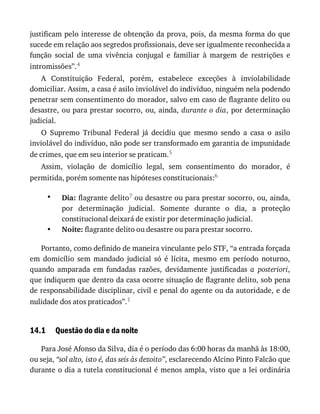 •
•
14.1
justificam	pelo	interesse	de	obtenção	da	prova,	pois,	da	mesma	forma	do	que
sucede	em	relação	aos	segredos	profissionais,	deve	ser	igualmente	reconhecida	a
função	 social	 de	 uma	 vivência	 conjugal	 e	 familiar	 à	 margem	 de	 restrições	 e
intromissões”.4
A	 Constituição	 Federal,	 porém,	 estabelece	 exceções	 à	 inviolabilidade
domiciliar.	Assim,	a	casa	é	asilo	inviolável	do	indivíduo,	ninguém	nela	podendo
penetrar	sem	consentimento	do	morador,	salvo	em	caso	de	flagrante	delito	ou
desastre,	ou	para	prestar	socorro,	ou,	ainda,	durante	o	dia,	por	determinação
judicial.
O	 Supremo	 Tribunal	 Federal	 já	 decidiu	 que	 mesmo	 sendo	 a	 casa	 o	 asilo
inviolável	do	indivíduo,	não	pode	ser	transformado	em	garantia	de	impunidade
de	crimes,	que	em	seu	interior	se	praticam.5
Assim,	 violação	 de	 domicílio	 legal,	 sem	 consentimento	 do	 morador,	 é
permitida,	porém	somente	nas	hipóteses	constitucionais:6
Dia:	flagrante	delito7	ou	desastre	ou	para	prestar	socorro,	ou,	ainda,
por	 determinação	 judicial.	 Somente	 durante	 o	 dia,	 a	 proteção
constitucional	deixará	de	existir	por	determinação	judicial.
Noite:	flagrante	delito	ou	desastre	ou	para	prestar	socorro.
Portanto,	como	definido	de	maneira	vinculante	pelo	STF,	“a	entrada	forçada
em	 domicílio	 sem	 mandado	 judicial	 só	 é	 lícita,	 mesmo	 em	 período	 noturno,
quando	 amparada	 em	 fundadas	 razões,	 devidamente	 justificadas	 a	 posteriori,
que	indiquem	que	dentro	da	casa	ocorre	situação	de	flagrante	delito,	sob	pena
de	responsabilidade	disciplinar,	civil	e	penal	do	agente	ou	da	autoridade,	e	de
nulidade	dos	atos	praticados”.1
Questão	do	dia	e	da	noite
Para	José	Afonso	da	Silva,	dia	é	o	período	das	6:00	horas	da	manhã	às	18:00,
ou	seja,	“sol	alto,	isto	é,	das	seis	às	dezoito”,	esclarecendo	Alcino	Pinto	Falcão	que
durante	o	dia	a	tutela	constitucional	é	menos	ampla,	visto	que	a	lei	ordinária
 