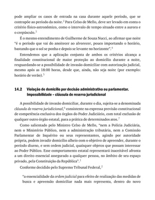 14.2
pode	 ampliar	 os	 casos	 de	 entrada	 na	 casa	 durante	 aquele	 período,	 que	 se
contrapõe	ao	período	da	noite.2	Para	Celso	de	Mello,	deve	ser	levado	em	conta	o
critério	físico-astronômico,	como	o	intervalo	de	tempo	situado	entre	a	aurora	e
o	crepúsculo.3
É	o	mesmo	entendimento	de	Guilherme	de	Souza	Nucci,	ao	afirmar	que	noite
“é	o	período	que	vai	do	anoitecer	ao	alvorecer,	pouco	importando	o	horário,
bastando	que	o	sol	se	ponha	e	depois	se	levante	no	horizonte”.4
Entendemos	 que	 a	 aplicação	 conjunta	 de	 ambos	 os	 critérios	 alcança	 a
finalidade	 constitucional	 de	 maior	 proteção	 ao	 domicílio	 durante	 a	 noite,
resguardando-se	a	possibilidade	de	invasão	domiciliar	com	autorização	judicial,
mesmo	 após	 as	 18:00	 horas,	 desde	 que,	 ainda,	 não	 seja	 noite	 (por	 exemplo:
horário	de	verão).5
Violação	de	domicílio	por	decisão	administrativa	ou	parlamentar.
Impossibilidade	–	cláusula	de	reserva	jurisdicional
A	possibilidade	de	invasão	domiciliar,	durante	o	dia,	sujeita-se	a	denominada
cláusula	de	reserva	jurisdicional,6	consistente	na	expressa	previsão	constitucional
de	competência	exclusiva	dos	órgãos	do	Poder	Judiciário,	com	total	exclusão	de
qualquer	outro	órgão	estatal,	para	a	prática	de	determinados	atos.7
Como	 salientado	 pelo	 Ministro	 Celso	 de	 Mello,	 “nem	 a	 Polícia	 Judiciária,
nem	 o	 Ministério	 Público,	 nem	 a	 administração	 tributária,	 nem	 a	 Comissão
Parlamentar	 de	 Inquérito	 ou	 seus	 representantes,	 agindo	 por	 autoridade
própria,	podem	invadir	domicílio	alheio	com	o	objetivo	de	apreender,	durante	o
período	diurno,	e	sem	ordem	judicial,	quaisquer	objetos	que	possam	interessar
ao	Poder	Público.	Esse	comportamento	estatal	representará	inaceitável	afronta
a	um	direito	essencial	assegurado	a	qualquer	pessoa,	no	âmbito	de	seu	espaço
privado,	pela	Constituição	da	República”.1
Conforme	decidido	pelo	Supremo	Tribunal	Federal,2
“a	essencialidade	da	ordem	judicial	para	efeito	de	realização	das	medidas	de
busca	 e	 apreensão	 domiciliar	 nada	 mais	 representa,	 dentro	 do	 novo
 