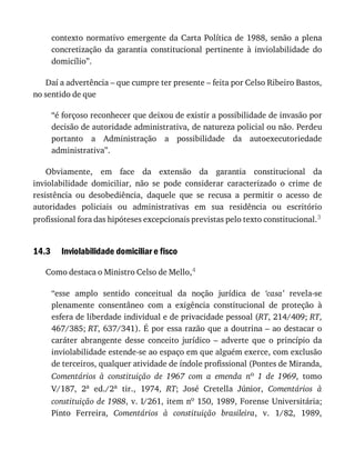 14.3
contexto	normativo	emergente	da	Carta	Política	de	1988,	senão	a	plena
concretização	 da	 garantia	 constitucional	 pertinente	 à	 inviolabilidade	 do
domicílio”.
Daí	a	advertência	–	que	cumpre	ter	presente	–	feita	por	Celso	Ribeiro	Bastos,
no	sentido	de	que
“é	forçoso	reconhecer	que	deixou	de	existir	a	possibilidade	de	invasão	por
decisão	de	autoridade	administrativa,	de	natureza	policial	ou	não.	Perdeu
portanto	 a	 Administração	 a	 possibilidade	 da	 autoexecutoriedade
administrativa”.
Obviamente,	 em	 face	 da	 extensão	 da	 garantia	 constitucional	 da
inviolabilidade	 domiciliar,	 não	 se	 pode	 considerar	 caracterizado	 o	 crime	 de
resistência	 ou	 desobediência,	 daquele	 que	 se	 recusa	 a	 permitir	 o	 acesso	 de
autoridades	 policiais	 ou	 administrativas	 em	 sua	 residência	 ou	 escritório
profissional	fora	das	hipóteses	excepcionais	previstas	pelo	texto	constitucional.3
Inviolabilidade	domiciliar	e	fisco
Como	destaca	o	Ministro	Celso	de	Mello,4
“esse	 amplo	 sentido	 conceitual	 da	 noção	 jurídica	 de	 ‘casa’	 revela-se
plenamente	 consentâneo	 com	 a	 exigência	 constitucional	 de	 proteção	 à
esfera	de	liberdade	individual	e	de	privacidade	pessoal	(RT,	214/409;	RT,
467/385;	RT,	637/341).	É	por	essa	razão	que	a	doutrina	–	ao	destacar	o
caráter	 abrangente	 desse	 conceito	 jurídico	 –	 adverte	 que	 o	 princípio	 da
inviolabilidade	estende-se	ao	espaço	em	que	alguém	exerce,	com	exclusão
de	terceiros,	qualquer	atividade	de	índole	profissional	(Pontes	de	Miranda,
Comentários	 à	 constituição	 de	 1967	 com	 a	 emenda	 no	 1	 de	 1969,	 tomo
V/187,	 2a	 ed./2a	 tir.,	 1974,	 RT;	 José	 Cretella	 Júnior,	 Comentários	 à
constituição	de	1988,	v.	I/261,	item	no	150,	1989,	Forense	Universitária;
Pinto	 Ferreira,	 Comentários	 à	 constituição	 brasileira,	 v.	 1/82,	 1989,
 