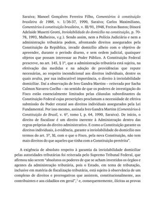 Saraiva;	 Manoel	 Gonçalves	 Ferreira	 Filho,	 Comentários	 à	 constituição
brasileira	 de	 1988,	 v.	 1/36-37,	 1990,	 Saraiva;	 Carlos	 Maximiliano,
Comentários	à	constituição	brasileira,	v.	III/91,	1948,	Freitas	Bastos;	Dinorá
Adelaide	Musetti	Grotti,	Inviolabilidade	do	domicílio	na	constituição,	p.	70-
78,	1993,	Malheiros,	v.g.).	Sendo	assim,	nem	a	Polícia	Judiciária	e	nem	a
administração	 tributária	 podem,	 afrontando	 direitos	 assegurados	 pela
Constituição	 da	 República,	 invadir	 domicílio	 alheio	 com	 o	 objetivo	 de
apreender,	 durante	 o	 período	 diurno,	 e	 sem	 ordem	 judicial,	 quaisquer
objetos	 que	 possam	 interessar	 ao	 Poder	 Público.	 A	 Constituição	 Federal
prescreve,	no	art.	145,	§	1o,	que	a	administração	tributária	está	sujeita,	na
efetivação	 das	 medidas	 e	 na	 adoção	 de	 providências	 que	 repute
necessárias,	 ao	 respeito	 incondicional	 aos	 direitos	 individuais,	 dentre	 os
quais	avulta,	por	sua	indiscutível	importância,	o	direito	à	inviolabilidade
domiciliar.	Daí	a	observação	de	Ives	Gandra	Martins	–	reiterada	por	Sacha
Calmon	Navarro	Coelho	–	no	sentido	de	que	os	poderes	de	investigação	do
Fisco	 estão	 essencialmente	 limitados	 pelas	 cláusulas	 subordinantes	 da
Constituição	Federal	cujas	prescrições	proclamam	a	necessidade	de	efetiva
submissão	do	Poder	 estatal	aos	 direitos	individuais	 assegurados	pela	 Lei
Fundamental.	Por	isso	mesmo,	assinala	Ives	Gandra	Martins	(Comentários	à
Constituição	 do	 Brasil,	 v.	 6o,	 tomo	 I,	 p.	 64,	 1990,	 Saraiva).	 De	 início,	 o
direito	 de	 fiscalizar	 é	 um	 direito	 inerente	 à	 Administração	 dentro	 das
regras	próprias	do	direito	administrativo.	E	como	a	Constituição	garante	os
direitos	individuais,	à	evidência,	garante	a	inviolabilidade	do	domicílio	nos
termos	do	art.	5o,	XI,	com	o	que	o	Fisco,	pela	nova	Constituição,	não	tem
mais	direitos	do	que	aqueles	que	tinha	com	a	Constituição	pretérita”.
A	 exigência	 de	 absoluto	 respeito	 à	 garantia	 da	 inviolabilidade	 domiciliar
pelas	autoridades	tributárias	foi	reiterada	pelo	Supremo	Tribunal	Federal,	que
afirmou	não	serem	“absolutos	os	poderes	de	que	se	acham	investidos	os	órgãos	e
agentes	 da	 administração	 tributária,	 pois	 o	 Estado,	 em	 tema	 de	 tributação,
inclusive	em	matéria	de	fiscalização	tributária,	está	sujeito	à	observância	de	um
complexo	 de	 direitos	 e	 prerrogativas	 que	 assistem,	 constitucionalmente,	 aos
contribuintes	e	aos	cidadãos	em	geral”,1	e,	consequentemente,	ilícitas	as	provas
 