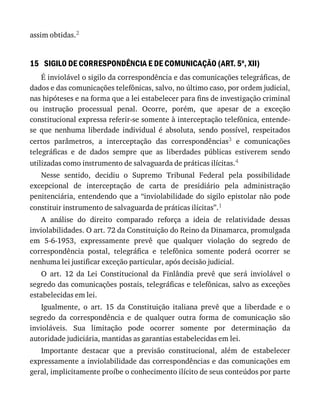 15
assim	obtidas.2
SIGILO	DE	CORRESPONDÊNCIA	E	DE	COMUNICAÇÃO	(ART.	5o
,	XII)
É	inviolável	o	sigilo	da	correspondência	e	das	comunicações	telegráficas,	de
dados	e	das	comunicações	telefônicas,	salvo,	no	último	caso,	por	ordem	judicial,
nas	hipóteses	e	na	forma	que	a	lei	estabelecer	para	fins	de	investigação	criminal
ou	 instrução	 processual	 penal.	 Ocorre,	 porém,	 que	 apesar	 de	 a	 exceção
constitucional	expressa	referir-se	somente	à	interceptação	telefônica,	entende-
se	 que	 nenhuma	 liberdade	 individual	 é	 absoluta,	 sendo	 possível,	 respeitados
certos	 parâmetros,	 a	 interceptação	 das	 correspondências3	 e	 comunicações
telegráficas	 e	 de	 dados	 sempre	 que	 as	 liberdades	 públicas	 estiverem	 sendo
utilizadas	como	instrumento	de	salvaguarda	de	práticas	ilícitas.4
Nesse	 sentido,	 decidiu	 o	 Supremo	 Tribunal	 Federal	 pela	 possibilidade
excepcional	 de	 interceptação	 de	 carta	 de	 presidiário	 pela	 administração
penitenciária,	entendendo	que	a	“inviolabilidade	do	sigilo	epistolar	não	pode
constituir	instrumento	de	salvaguarda	de	práticas	ilícitas”.1
A	 análise	 do	 direito	 comparado	 reforça	 a	 ideia	 de	 relatividade	 dessas
inviolabilidades.	O	art.	72	da	Constituição	do	Reino	da	Dinamarca,	promulgada
em	 5-6-1953,	 expressamente	 prevê	 que	 qualquer	 violação	 do	 segredo	 de
correspondência	 postal,	 telegráfica	 e	 telefônica	 somente	 poderá	 ocorrer	 se
nenhuma	lei	justificar	exceção	particular,	após	decisão	judicial.
O	 art.	 12	 da	 Lei	 Constitucional	 da	 Finlândia	 prevê	 que	 será	 inviolável	 o
segredo	das	comunicações	postais,	telegráficas	e	telefônicas,	salvo	as	exceções
estabelecidas	em	lei.
Igualmente,	 o	 art.	 15	 da	 Constituição	 italiana	 prevê	 que	 a	 liberdade	 e	 o
segredo	 da	 correspondência	 e	 de	 qualquer	 outra	 forma	 de	 comunicação	 são
invioláveis.	 Sua	 limitação	 pode	 ocorrer	 somente	 por	 determinação	 da
autoridade	judiciária,	mantidas	as	garantias	estabelecidas	em	lei.
Importante	 destacar	 que	 a	 previsão	 constitucional,	 além	 de	 estabelecer
expressamente	a	inviolabilidade	das	correspondências	e	das	comunicações	em
geral,	implicitamente	proíbe	o	conhecimento	ilícito	de	seus	conteúdos	por	parte
 