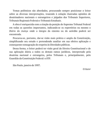 Temas	 polêmicos	 são	 abordados,	 procurando	 sempre	 posicionar	 o	 leitor
sobre	 as	 diversas	 interpretações,	 trazendo	 à	 colação	 ilustradas	 opiniões	 de
doutrinadores	 nacionais	 e	 estrangeiros	 e	 julgados	 dos	 Tribunais	 Superiores,
Tribunais	Regionais	Federais	e	Tribunais	Estaduais.
A	obra	é	enriquecida	com	a	citação	da	posição	do	Supremo	Tribunal	Federal
em	 todas	 as	 questões	 importantes,	 indicando-se	 os	 repertórios	 ou	 mesmo	 o
Diário	 da	 Justiça	 onde	 a	 íntegra	 da	 ementa	 ou	 do	 acórdão	 poderá	 ser
encontrada.
Procurou-se,	 portanto,	 dar-se	 visão	 mais	 prática	 e	 ampla	 da	 Constituição,
simplificando	 seu	 estudo	 e	 pretendendo	 auxiliar	 em	 sua	 efetiva	 aplicação	 e
consequente	consagração	do	respeito	às	liberdades	públicas.
Dessa	forma,	o	leitor	poderá	ter	visão	geral	do	Direito	Constitucional	e	de
sua	 aplicação	 diária	 a	 todos	 os	 demais	 ramos	 jurídicos,	 interpretado	 pela
doutrina	 nacional	 e	 estrangeira,	 pelos	 Tribunais	 e,	 principalmente,	 pelo
Guardião	da	Constituição	Federal:	o	STF.
São	Paulo,	janeiro	de	1997.
O	Autor
 