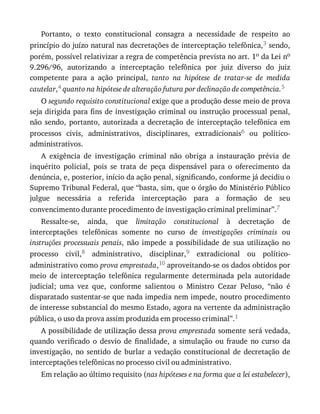 Portanto,	 o	 texto	 constitucional	 consagra	 a	 necessidade	 de	 respeito	 ao
princípio	do	juízo	natural	nas	decretações	de	interceptação	telefônica,3	sendo,
porém,	possível	relativizar	a	regra	de	competência	prevista	no	art.	1o	da	Lei	no
9.296/96,	 autorizando	 a	 interceptação	 telefônica	 por	 juiz	 diverso	 do	 juiz
competente	 para	 a	 ação	 principal,	 tanto	 na	 hipótese	 de	 tratar-se	 de	 medida
cautelar,4	quanto	na	hipótese	de	alteração	futura	por	declinação	de	competência.5
O	segundo	requisito	constitucional	exige	que	a	produção	desse	meio	de	prova
seja	dirigida	para	fins	de	investigação	criminal	ou	instrução	processual	penal,
não	 sendo,	 portanto,	 autorizada	 a	 decretação	 de	 interceptação	 telefônica	 em
processos	 civis,	 administrativos,	 disciplinares,	 extradicionais6	 ou	 político-
administrativos.
A	 exigência	 de	 investigação	 criminal	 não	 obriga	 a	 instauração	 prévia	 de
inquérito	 policial,	 pois	 se	 trata	 de	 peça	 dispensável	 para	 o	 oferecimento	 da
denúncia,	e,	posterior,	início	da	ação	penal,	significando,	conforme	já	decidiu	o
Supremo	Tribunal	Federal,	que	“basta,	sim,	que	o	órgão	do	Ministério	Público
julgue	 necessária	 a	 referida	 interceptação	 para	 a	 formação	 de	 seu
convencimento	durante	procedimento	de	investigação	criminal	preliminar”.7
Ressalte-se,	 ainda,	 que	 limitação	 constitucional	 à	 decretação	 de
interceptações	 telefônicas	 somente	 no	 curso	 de	 investigações	 criminais	 ou
instruções	 processuais	 penais,	 não	 impede	 a	 possibilidade	 de	 sua	 utilização	 no
processo	 civil,8	 administrativo,	 disciplinar,9	 extradicional	 ou	 político-
administrativo	como	prova	emprestada,10	aproveitando-se	os	dados	obtidos	por
meio	 de	 interceptação	 telefônica	 regularmente	 determinada	 pela	 autoridade
judicial;	 uma	 vez	 que,	 conforme	 salientou	 o	 Ministro	 Cezar	 Peluso,	 “não	 é
disparatado	sustentar-se	que	nada	impedia	nem	impede,	noutro	procedimento
de	interesse	substancial	do	mesmo	Estado,	agora	na	vertente	da	administração
pública,	o	uso	da	prova	assim	produzida	em	processo	criminal”.1
A	possibilidade	de	utilização	dessa	prova	emprestada	somente	será	vedada,
quando	 verificado	 o	 desvio	 de	 finalidade,	 a	 simulação	 ou	 fraude	 no	 curso	 da
investigação,	 no	 sentido	 de	 burlar	 a	 vedação	 constitucional	 de	 decretação	 de
interceptações	telefônicas	no	processo	civil	ou	administrativo.
Em	relação	ao	último	requisito	(nas	hipóteses	e	na	forma	que	a	lei	estabelecer),
 