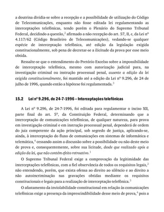 15.2
a	doutrina	dividia-se	sobre	a	recepção	e	a	possibilidade	de	utilização	do	Código
de	 Telecomunicações,	 enquanto	 não	 fosse	 editada	 lei	 regulamentando	 as
interceptações	 telefônicas,	 tendo	 porém	 o	 Plenário	 do	 Supremo	 Tribunal
Federal,	decidindo	a	questão,2	afirmado	a	não	recepção	do	art.	57,	II,	e,	da	Lei	no
4.117/62	 (Código	 Brasileiro	 de	 Telecomunicações),	 vedando-se	 qualquer
espécie	 de	 interceptação	 telefônica,	 até	 edição	 da	 legislação	 exigida
constitucionalmente,	sob	pena	de	decretar-se	a	ilicitude	da	prova	por	esse	meio
obtida.
Ressalte-se	que	o	entendimento	do	Pretório	Excelso	sobre	a	impossibilidade
de	 interceptação	 telefônica,	 mesmo	 com	 autorização	 judicial	 para,	 na
investigação	 criminal	 ou	 instrução	 processual	 penal,	 ausente	 a	 edição	 da	 lei
exigida	constitucionalmente,	foi	mantido	até	a	edição	da	Lei	no	9.296,	de	24	de
julho	de	1996,	quando	então	a	hipótese	foi	regulamentada.3
Lei	no
	9.296,	de	24-7-1996	–	Interceptações	telefônicas
A	 Lei	 no	 9.296,	 de	 24-7-1996,	 foi	 editada	 para	 regulamentar	 o	 inciso	 XII,
parte	 final	 do	 art.	 5o,	 da	 Constituição	 Federal,	 determinando	 que	 a
interceptação	 de	 comunicações	 telefônicas,	 de	 qualquer	 natureza,	 para	 prova
em	investigação	criminal	e	em	instrução	processual	penal,	dependerá	de	ordem
do	 juiz	 competente	 da	 ação	 principal,	 sob	 segredo	 de	 justiça,	 aplicando-se,
ainda,	à	interceptação	do	fluxo	de	comunicações	em	sistemas	de	informática	e
telemática,4	cessando	assim	a	discussão	sobre	a	possibilidade	ou	não	deste	meio
de	 prova	 e,	 consequentemente,	 sobre	 sua	 licitude,	 desde	 que	 realizado	 após	 a
edição	da	lei,	que	não	contém	efeito	retroativo.1
O	 Supremo	 Tribunal	 Federal	 exige	 a	 comprovação	 da	 legitimidade	 das
interceptações	telefônicas,	com	a	fiel	observância	de	todos	os	requisitos	legais,2
não	entendendo,	porém,	que	exista	ofensa	ao	direito	ao	silêncio	e	ao	direito	a
não	 autoincriminação	 nas	 gravações	 obtidas	 mediante	 os	 requisitos
constitucionais	e	legais	para	a	realização	de	interceptação	telefônica.3
O	afastamento	da	inviolabilidade	constitucional	em	relação	às	comunicações
telefônicas	exige	a	presença	da	imprescindibilidade	desse	meio	de	prova,4	pois	a
 