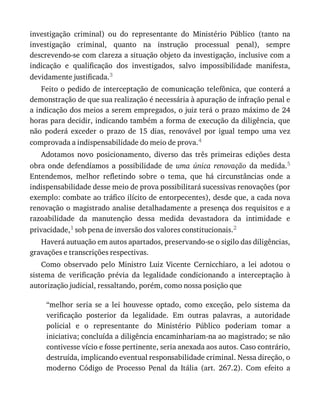 investigação	 criminal)	 ou	 do	 representante	 do	 Ministério	 Público	 (tanto	 na
investigação	 criminal,	 quanto	 na	 instrução	 processual	 penal),	 sempre
descrevendo-se	com	clareza	a	situação	objeto	da	investigação,	inclusive	com	a
indicação	 e	 qualificação	 dos	 investigados,	 salvo	 impossibilidade	 manifesta,
devidamente	justificada.3
Feito	o	pedido	de	interceptação	de	comunicação	telefônica,	que	conterá	a
demonstração	de	que	sua	realização	é	necessária	à	apuração	de	infração	penal	e
a	indicação	dos	meios	a	serem	empregados,	o	juiz	terá	o	prazo	máximo	de	24
horas	para	decidir,	indicando	também	a	forma	de	execução	da	diligência,	que
não	 poderá	 exceder	 o	 prazo	 de	 15	 dias,	 renovável	 por	 igual	 tempo	 uma	 vez
comprovada	a	indispensabilidade	do	meio	de	prova.4
Adotamos	 novo	 posicionamento,	 diverso	 das	 três	 primeiras	 edições	 desta
obra	 onde	 defendíamos	 a	 possibilidade	 de	 uma	 única	 renovação	 da	 medida.5
Entendemos,	 melhor	 refletindo	 sobre	 o	 tema,	 que	 há	 circunstâncias	 onde	 a
indispensabilidade	desse	meio	de	prova	possibilitará	sucessivas	renovações	(por
exemplo:	combate	ao	tráfico	ilícito	de	entorpecentes),	desde	que,	a	cada	nova
renovação	o	magistrado	analise	detalhadamente	a	presença	dos	requisitos	e	a
razoabilidade	 da	 manutenção	 dessa	 medida	 devastadora	 da	 intimidade	 e
privacidade,1	sob	pena	de	inversão	dos	valores	constitucionais.2
Haverá	autuação	em	autos	apartados,	preservando-se	o	sigilo	das	diligências,
gravações	e	transcrições	respectivas.
Como	 observado	 pelo	 Ministro	 Luiz	 Vicente	 Cernicchiaro,	 a	 lei	 adotou	 o
sistema	 de	 verificação	 prévia	 da	 legalidade	 condicionando	 a	 interceptação	 à
autorização	judicial,	ressaltando,	porém,	como	nossa	posição	que
“melhor	 seria	 se	 a	 lei	 houvesse	 optado,	 como	 exceção,	 pelo	 sistema	 da
verificação	 posterior	 da	 legalidade.	 Em	 outras	 palavras,	 a	 autoridade
policial	 e	 o	 representante	 do	 Ministério	 Público	 poderiam	 tomar	 a
iniciativa;	concluída	a	diligência	encaminhariam-na	ao	magistrado;	se	não
contivesse	vício	e	fosse	pertinente,	seria	anexada	aos	autos.	Caso	contrário,
destruída,	implicando	eventual	responsabilidade	criminal.	Nessa	direção,	o
moderno	 Código	 de	 Processo	 Penal	 da	 Itália	 (art.	 267.2).	 Com	 efeito	 a
 