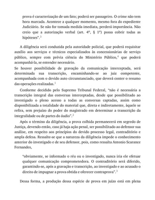 prova	é	caracterização	de	um	fato;	poderá	ser	passageiro.	O	crime	não	tem
hora	marcada.	Acontece	a	qualquer	momento,	mesmo	fora	do	expediente
Judiciário.	Se	não	for	tomada	medida	imediata,	perderá	importância.	Não
creio	 que	 a	 autorização	 verbal	 (art.	 4o,	 §	 1o)	 possa	 cobrir	 todas	 as
hipóteses”.3
A	diligência	será	conduzida	pela	autoridade	policial,	que	poderá	requisitar
auxílio	 aos	 serviços	 e	 técnicos	 especializados	 às	 concessionárias	 de	 serviço
público,	 sempre	 com	 prévia	 ciência	 do	 Ministério	 Público,4	 que	 poderá
acompanhá-la,	se	entender	necessário.
Se	 houver	 possibilidade	 de	 gravação	 da	 comunicação	 interceptada,	 será
determinada	 sua	 transcrição,	 encaminhando-se	 ao	 juiz	 competente,
acompanhada	com	o	devido	auto	circunstanciado,	que	deverá	conter	o	resumo
das	operações	realizadas.1
Conforme	 decidido	 pelo	 Supremo	 Tribunal	 Federal,	 “não	 é	 necessária	 a
transcrição	 integral	 das	 conversas	 interceptadas,	 desde	 que	 possibilitado	 ao
investigado	 o	 pleno	 acesso	 a	 todas	 as	 conversas	 captadas,	 assim	 como
disponibilizada	a	totalidade	do	material	que,	direta	e	indiretamente,	àquele	se
refira,	 sem	 prejuízo	 do	 poder	 do	 magistrado	 em	 determinar	 a	 transcrição	 da
integralidade	ou	de	partes	do	áudio”.2
Após	o	término	da	diligência,	a	prova	colhida	permanecerá	em	segredo	de
Justiça,	devendo	então,	caso	já	haja	ação	penal,	ser	possibilitado	ao	defensor	sua
análise,	 em	 respeito	 aos	 princípios	 do	 devido	 processo	 legal,	 contraditório	 e
ampla	defesa.	Ressalte-se	que	a	natureza	da	diligência	impede	o	conhecimento
anterior	do	investigado	e	de	seu	defensor,	pois,	como	ressalta	Antonio	Scarance
Fernandes,
“obviamente,	se	informado	o	réu	ou	o	investigado,	nunca	iria	ele	efetuar
qualquer	 comunicação	 comprometedora.	 O	 contraditório	 será	 diferido,
garantindo-se,	após	a	gravação	e	transcrição,	ao	investigado	e	ao	acusado	o
direito	de	impugnar	a	prova	obtida	e	oferecer	contraprova”.3
Dessa	 forma,	 a	 produção	 dessa	 espécie	 de	 prova	 em	 juízo	 está	 em	 plena
 