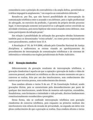 15.3
consonância	com	o	princípio	do	contraditório	e	da	ampla	defesa,	permitindo-se
à	defesa	impugná-la	amplamente,4	em	respeito	ao	contraditório	deferido.5
Ressalte-se,	 por	 fim,	 que	 não	 haverá	 possibilidade	 de	 interceptação	 da
comunicação	telefônica	entre	o	acusado	e	seu	defensor,	pois	o	sigilo	profissional
do	advogado,	no	exercício	da	profissão,	é	garantia	do	próprio	devido	processo
legal.	A	interceptação	somente	será	possível	se	o	advogado	estiver	envolvido	na
atividade	criminosa,	pois	nesta	hipótese	não	estará	atuando	como	defensor,	mas
como	participante	da	infração	penal.1
Em	relação	à	possibilidade	da	utilização	das	gravações	obtidas	licitamente
também	para	os	denominados	“crime-achado”,	ou	como	prova	emprestada	em
outro	procedimento,	conferir	item	15.4.
A	Resolução	no	59,	de	9-9-2008,	editada	pelo	Conselho	Nacional	de	Justiça
disciplinou	 e	 uniformizou	 as	 rotinas	 visando	 ao	 aperfeiçoamento	 do
procedimento	de	interceptação	 de	comunicações	 telefônicas	e	 de	sistemas	 de
informática	e	telemática	nos	órgãos	jurisdicionais	do	Poder	Judiciário.
Gravação	clandestina
Diferentemente	 da	 gravação	 resultante	 de	 interceptação	 telefônica,	 a
gravação	clandestina	é	aquela	em	que	a	captação	e	gravação	de	áudio	e	vídeo	de
conversa	pessoal,	ambiental	ou	telefônica	se	dão	no	mesmo	momento	em	que	a
conversa	 se	 realiza,	 feita	 por	 um	 dos	 interlocutores,	 sem	 conhecimento	 dos
outros	ou	por	terceira	pessoa,	sem	conhecimento	dos	demais.
Essa	 conduta	 afronta	 o	 inciso	 X	 do	 art.	 5o	 da	 Constituição	 Federal,	 sendo
gravações	 ilícitas,	 pois	 se	 caracterizam	 pelo	 desconhecimento	 por	 parte	 de
qualquer	dos	interlocutores,	sendo	feitas	de	maneira	sub-reptícias,	escondidas,
fraudulentas,	com	ferimento	a	intimidade	e	vida	privada,	direitos	fundamentais
constitucionalmente	reconhecidos	e	protegidos.
Dessa	 forma,	 não	 se	 confunde	 interceptação	 telefônica	 com	 gravação
clandestina	 de	 conversa	 telefônica,	 pois	 enquanto	 na	 primeira	 nenhum	 dos
interlocutores	tem	ciência	da	invasão	de	privacidade,	na	segunda	um	deles	tem
pleno	conhecimento	de	que	a	gravação	se	realiza.	Essa	conduta	afronta	o	inciso
 