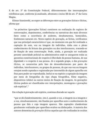 X	 do	 art.	 5o	 da	 Constituição	 Federal,	 diferentemente	 das	 interceptações
telefônicas	que,	conforme	já	analisado,	afrontam	o	inciso	XII	do	art.	5o	da	Carta
Magna.
Elimar	Szaniawski,	ao	expor	as	diferenças	entre	as	gravações	lícitas	e	ilícitas,
afirma	que
“as	 primeiras	 (gravações	 lícitas)	 consistem	 na	 realização	 do	 registro	 de
conversações,	depoimentos,	conferências	ou	narrativas	dos	mais	diversos
fatos	 como	 a	 ocorrência	 de	 acidente,	 desabamentos,	 homicídios,
fenômenos	naturais	etc.	Nesta	espécie	de	gravação,	as	lícitas,	verificamos
que	sua	principal	característica	é	que,	no	momento	em	que	foi	realizada	a
captação	 do	 som,	 voz	 ou	 imagem	 do	 indivíduo,	 tinha	 este	 o	 pleno
conhecimento	da	feitura	das	gravações	ou	dos	interlocutores,	tratando-se
de	 fixação	 de	 uma	 conversação.	 Pode,	 ainda,	 a	 gravação	 ser	 realizada
perante	autoridade	policial	ou	administrativa	onde	se	assegurem	todas	as
garantias	constitucionais	de	respeito	à	liberdade	da	pessoa	humana,	de	sua
dignidade	e	o	respeito	à	sua	pessoa.	Já	o	segundo	grupo,	o	das	gravações
ilícitas,	 se	 caracteriza	 pelo	 fato	 do	 desconhecimento	 por	 parte	 do
indivíduo,	interlocutores,	ou	grupos	de	pessoas,	de	que	sua	voz	ou	imagem
estejam	sendo	captadas	e	registradas	por	intermédio	de	algum	aparelho	em
fitas	para	poder	ser	reproduzida.	Inclui-se	na	espécie	a	captação	da	imagem
por	 meio	 de	 fotografias	 do	 tipo	 chapa	 fotográfica,	 filme	 negativo,
dispositivos	(slides)	ou	outros	meios	de	fixação	da	imagem.	As	gravações
ilícitas	podem	ser	classificadas	em:	interpolações,	montagens	e	gravações
sub-reptícias”.1
Em	relação	à	gravação	sub-reptícia,	continua	dizendo	ser	aquela
“que	se	dá	clandestinamente,	isto	é,	quando	a	voz,	a	imagem	ou	a	imagem	e
a	voz,	simultaneamente,	são	fixadas	por	aparelhos	sem	o	conhecimento	da
pessoa	 que	 fala	 e	 cuja	 imagem	 aparece.	 São	 captações	 clandestinas
geralmente	realizadas	por	aparelhos	ocultos	ou	disfarçados.	A	maioria	dos
autores	denomina	de	gravações	ilícitas	aquelas	que	são	realizadas	às	ocultas
 