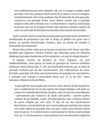 sem	conhecimento	por	parte	daquele	cuja	voz	ou	imagem	estejam	sendo
gravadas.	Para	nós,	qualquer	desses	meios	de	se	captar	a	voz	ou	a	imagem,
clandestinamente,	bem	como	qualquer	tipo	de	distorção	de	uma	gravação,
constitui-se	 em	 gravação	 ilícita,	 nesta	 última,	 mesmo	 que	 a	 gravação
original	tenha	sido	realizada	com	o	conhecimento	e	expressa	autorização
da	pessoa	cuja	voz	ou	imagem	tenham	sido	captadas,	qualquer	espécie	de
corte	ou	outro	tipo	de	distorção	ou	alteração	caracterizam	sua	ilicitude”.
Assim,	a	tutela	constitucional	das	comunicações	pretende	tornar	inviolável	a
manifestação	 de	 pensamento	 que	 não	 se	 dirige	 ao	 público	 em	 geral,	 mas	 a
pessoa,	 ou	 pessoas	 determinadas.	 Consiste,	 pois,	 no	 direito	 de	 escolher	 o
destinatário	da	transmissão.
Nelson	Nery	Junior	relata	que	no	tocante	ao	processo	civil,	houve	caso	líder
decidido	 pelo	 Supremo	 Tribunal	 Federal,	 não	 admitindo	 prova	 de	 adultério
obtida	por	gravação	clandestina	em	fita	magnética,	em	ação	de	antigo	desquite.2
A	 posição	 anterior	 do	 plenário	 da	 Corte	 Suprema,	 era	 pela
inadmissibilidade,	 como	 prova,	 de	 laudo	 de	 gravação	 de	 conversa	 telefônica
obtido	por	meios	ilícitos	(art.	5o,	LVI,	da	Constituição	Federal),	por	se	tratar	de
gravação	 realizada	 por	 um	 dos	 interlocutores,	 sem	 conhecimento	 do	 outro,
havendo	a	gravação	sido	feita	com	inobservância	do	princípio	do	contraditório,
e	 utilizada	 com	 violação	 à	 privacidade	 alheia	 (art.	 5o,	 X,	 da	 CF).3	 Como
salientou	o	Ministro	Celso	de	Mello,
“a	gravação	de	conversação	com	terceiros,	feita	através	de	fita	magnética,
sem	o	conhecimento	de	um	dos	sujeitos	da	relação	dialógica,	não	pode	ser
contra	este	utilizada	pelo	Estado	em	juízo,	uma	vez	que	esse	procedimento
–	 precisamente	 por	 realizar-se	 de	 modo	 sub-reptício	 –	 envolve	 quebra
evidente	de	privacidade,	sendo,	em	consequência,	nula	a	eficácia	jurídica
da	 prova	 coligida	 por	 esse	 meio.	 O	 fato	 de	 um	 dos	 interlocutores
desconhecer	a	circunstância	de	que	a	conversação	que	mantém	com	outrem
está	sendo	objeto	de	gravação	atua,	em	juízo,	como	causa	obstativa	desse
meio	de	prova.	O	reconhecimento	constitucional	do	direito	à	privacidade
(CF,	art.	5o,	X)	desautoriza	o	valor	probante	do	conteúdo	de	fita	magnética
 