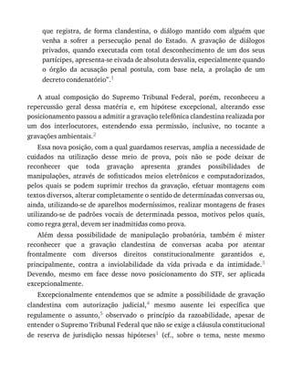 que	 registra,	 de	 forma	 clandestina,	 o	 diálogo	 mantido	 com	 alguém	 que
venha	 a	 sofrer	 a	 persecução	 penal	 do	 Estado.	 A	 gravação	 de	 diálogos
privados,	 quando	 executada	 com	 total	 desconhecimento	 de	 um	 dos	 seus
partícipes,	apresenta-se	eivada	de	absoluta	desvalia,	especialmente	quando
o	 órgão	 da	 acusação	 penal	 postula,	 com	 base	 nela,	 a	 prolação	 de	 um
decreto	condenatório”.1
A	 atual	 composição	 do	 Supremo	 Tribunal	 Federal,	 porém,	 reconheceu	 a
repercussão	 geral	 dessa	 matéria	 e,	 em	 hipótese	 excepcional,	 alterando	 esse
posicionamento	passou	a	admitir	a	gravação	telefônica	clandestina	realizada	por
um	 dos	 interlocutores,	 estendendo	 essa	 permissão,	 inclusive,	 no	 tocante	 a
gravações	ambientais.2
Essa	nova	posição,	com	a	qual	guardamos	reservas,	amplia	a	necessidade	de
cuidados	 na	 utilização	 desse	 meio	 de	 prova,	 pois	 não	 se	 pode	 deixar	 de
reconhecer	 que	 toda	 gravação	 apresenta	 grandes	 possibilidades	 de
manipulações,	 através	 de	 sofisticados	 meios	 eletrônicos	 e	 computadorizados,
pelos	 quais	 se	 podem	 suprimir	 trechos	 da	 gravação,	 efetuar	 montagens	 com
textos	diversos,	alterar	completamente	o	sentido	de	determinadas	conversas	ou,
ainda,	utilizando-se	de	aparelhos	moderníssimos,	realizar	montagens	de	frases
utilizando-se	 de	 padrões	 vocais	 de	 determinada	 pessoa,	 motivos	 pelos	 quais,
como	regra	geral,	devem	ser	inadmitidas	como	prova.
Além	 dessa	 possibilidade	 de	 manipulação	 probatória,	 também	 é	 mister
reconhecer	 que	 a	 gravação	 clandestina	 de	 conversas	 acaba	 por	 atentar
frontalmente	 com	 diversos	 direitos	 constitucionalmente	 garantidos	 e,
principalmente,	 contra	 a	 inviolabilidade	 da	 vida	 privada	 e	 da	 intimidade.3
Devendo,	 mesmo	 em	 face	 desse	 novo	 posicionamento	 do	 STF,	 ser	 aplicada
excepcionalmente.
Excepcionalmente	 entendemos	 que	 se	 admite	 a	 possibilidade	 de	 gravação
clandestina	 com	 autorização	 judicial,4	 mesmo	 ausente	 lei	 específica	 que
regulamente	 o	 assunto,5	 observado	 o	 princípio	 da	 razoabilidade,	 apesar	 de
entender	o	Supremo	Tribunal	Federal	que	não	se	exige	a	cláusula	constitucional
de	 reserva	 de	 jurisdição	 nessas	 hipóteses1	 (cf.,	 sobre	 o	 tema,	 neste	 mesmo
 