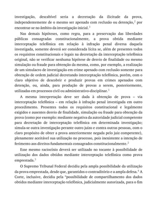 investigação,	 descabível	 seria	 a	 decretação	 da	 ilicitude	 da	 prova,
independentemente	de	o	mesmo	ser	apenado	com	reclusão	ou	detenção,2	por
encontrar-se	no	âmbito	da	investigação	inicial.3
Nas	 demais	 hipóteses,	 como	 regra,	 para	 a	 preservação	 das	 liberdades
públicas	 consagradas	 constitucionalmente,	 a	 prova	 obtida	 mediante
interceptação	 telefônica	 em	 relação	 à	 infração	 penal	 diversa	 daquela
investigada,	somente	deverá	ser	considerada	lícita	se,	além	de	presentes	todos
os	requisitos	constitucionais	e	legais	na	decretação	da	interceptação	telefônica
original,	não	se	verificar	nenhuma	hipótese	de	desvio	de	finalidade	ou	mesmo
simulação	ou	fraude	para	obtenção	da	mesma,	como,	por	exemplo,	a	realização
de	um	simulacro	de	investigação	em	crime	apenado	com	reclusão	somente	para
obtenção	de	ordem	judicial	decretando	interceptação	telefônica,	porém,	com	o
claro	 objetivo	 de	 descobrir	 e	 produzir	 provas	 em	 crimes	 apenados	 com
detenção,	 ou,	 ainda,	 para	 produção	 de	 provas	 a	 serem,	 posteriormente,
utilizadas	em	processos	civil	ou	administrativo-disciplinar.1
A	 mesma	 interpretação	 deve	 ser	 dada	 à	 obtenção	 de	 prova	 –	 via
interceptação	 telefônica	 –	 em	 relação	 à	 infração	 penal	 investigada	 em	 outro
procedimento.	 Presentes	 todos	 os	 requisitos	 constitucional	 e	 legalmente
exigidos	e	ausentes	desvio	de	finalidade,	simulação	ou	fraude	para	obtenção	da
prova	(como	por	exemplo:	mediante	negativa	da	autoridade	judicial	competente
para	 decretação	 de	 interceptação	 telefônica	 em	 determinada	 investigação;
simula-se	outra	investigação	perante	outro	juízo	e	contra	outras	pessoas,	com	o
claro	propósito	de	obter	a	prova	anteriormente	negada	pelo	juiz	competente),
plenamente	aceitável	sua	utilização	no	processo,	pois	inexistente	a	intenção	de
ferimento	aos	direitos	fundamentais	consagrados	constitucionalmente.2
Esse	 mesmo	 raciocínio	 deverá	 ser	 utilizado	 no	 tocante	 à	 possibilidade	 de
utilização	 dos	 dados	 obtidos	 mediante	 interceptação	 telefônica	 como	 prova
emprestada.3
O	Supremo	Tribunal	Federal	decidiu	pela	ampla	possibilidade	da	utilização
da	prova	emprestada,	desde	que,	garantidos	o	contraditório	e	a	ampla	defesa.4	A
Corte,	 inclusive,	 decidiu	 pela	 “possibilidade	 de	 compartilhamento	 dos	 dados
obtidos	mediante	interceptação	telefônica,	judicialmente	autorizada,	para	o	fim
 